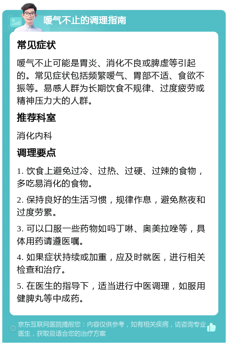 嗳气不止的调理指南 常见症状 嗳气不止可能是胃炎、消化不良或脾虚等引起的。常见症状包括频繁嗳气、胃部不适、食欲不振等。易感人群为长期饮食不规律、过度疲劳或精神压力大的人群。 推荐科室 消化内科 调理要点 1. 饮食上避免过冷、过热、过硬、过辣的食物，多吃易消化的食物。 2. 保持良好的生活习惯，规律作息，避免熬夜和过度劳累。 3. 可以口服一些药物如吗丁啉、奥美拉唑等，具体用药请遵医嘱。 4. 如果症状持续或加重，应及时就医，进行相关检查和治疗。 5. 在医生的指导下，适当进行中医调理，如服用健脾丸等中成药。