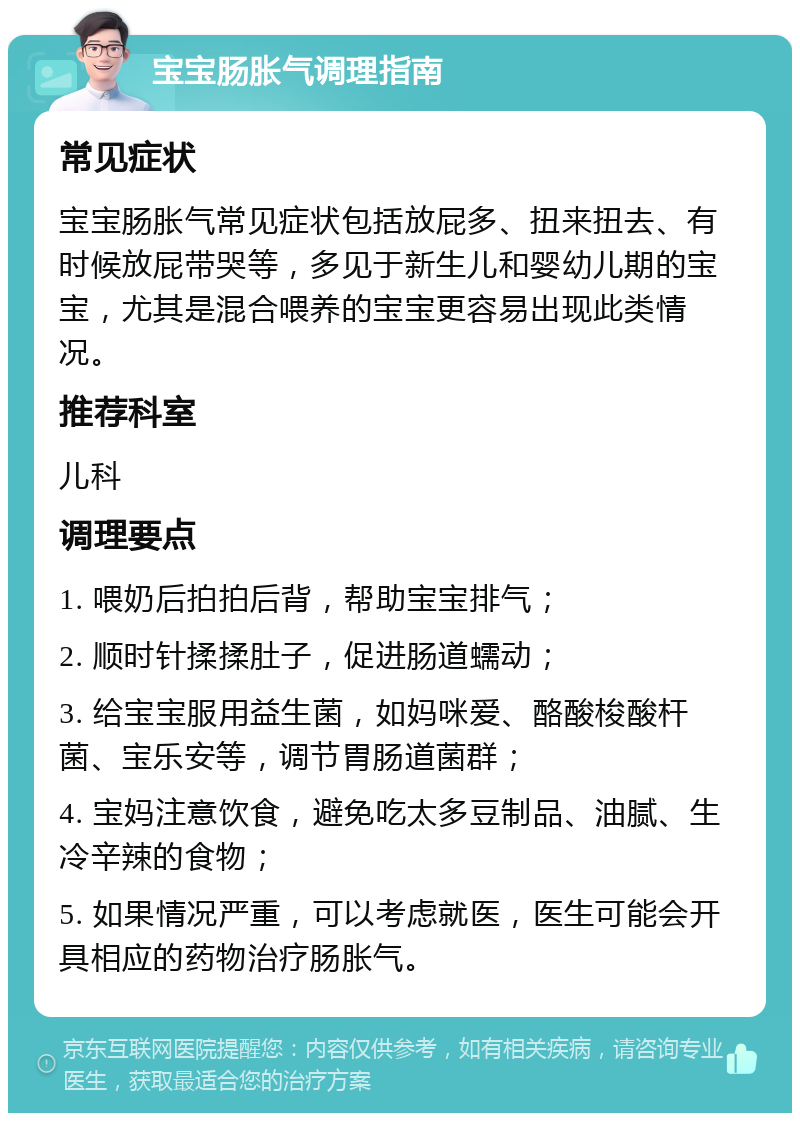 宝宝肠胀气调理指南 常见症状 宝宝肠胀气常见症状包括放屁多、扭来扭去、有时候放屁带哭等，多见于新生儿和婴幼儿期的宝宝，尤其是混合喂养的宝宝更容易出现此类情况。 推荐科室 儿科 调理要点 1. 喂奶后拍拍后背，帮助宝宝排气； 2. 顺时针揉揉肚子，促进肠道蠕动； 3. 给宝宝服用益生菌，如妈咪爱、酪酸梭酸杆菌、宝乐安等，调节胃肠道菌群； 4. 宝妈注意饮食，避免吃太多豆制品、油腻、生冷辛辣的食物； 5. 如果情况严重，可以考虑就医，医生可能会开具相应的药物治疗肠胀气。