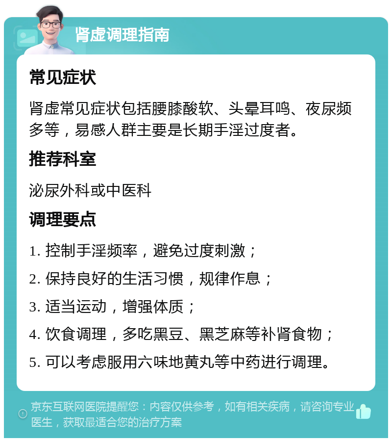 肾虚调理指南 常见症状 肾虚常见症状包括腰膝酸软、头晕耳鸣、夜尿频多等，易感人群主要是长期手淫过度者。 推荐科室 泌尿外科或中医科 调理要点 1. 控制手淫频率，避免过度刺激； 2. 保持良好的生活习惯，规律作息； 3. 适当运动，增强体质； 4. 饮食调理，多吃黑豆、黑芝麻等补肾食物； 5. 可以考虑服用六味地黄丸等中药进行调理。