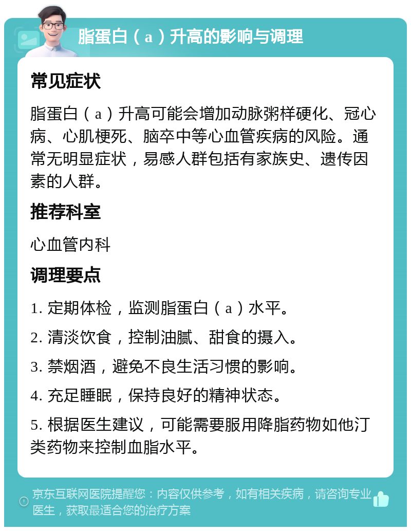 脂蛋白（a）升高的影响与调理 常见症状 脂蛋白（a）升高可能会增加动脉粥样硬化、冠心病、心肌梗死、脑卒中等心血管疾病的风险。通常无明显症状，易感人群包括有家族史、遗传因素的人群。 推荐科室 心血管内科 调理要点 1. 定期体检，监测脂蛋白（a）水平。 2. 清淡饮食，控制油腻、甜食的摄入。 3. 禁烟酒，避免不良生活习惯的影响。 4. 充足睡眠，保持良好的精神状态。 5. 根据医生建议，可能需要服用降脂药物如他汀类药物来控制血脂水平。