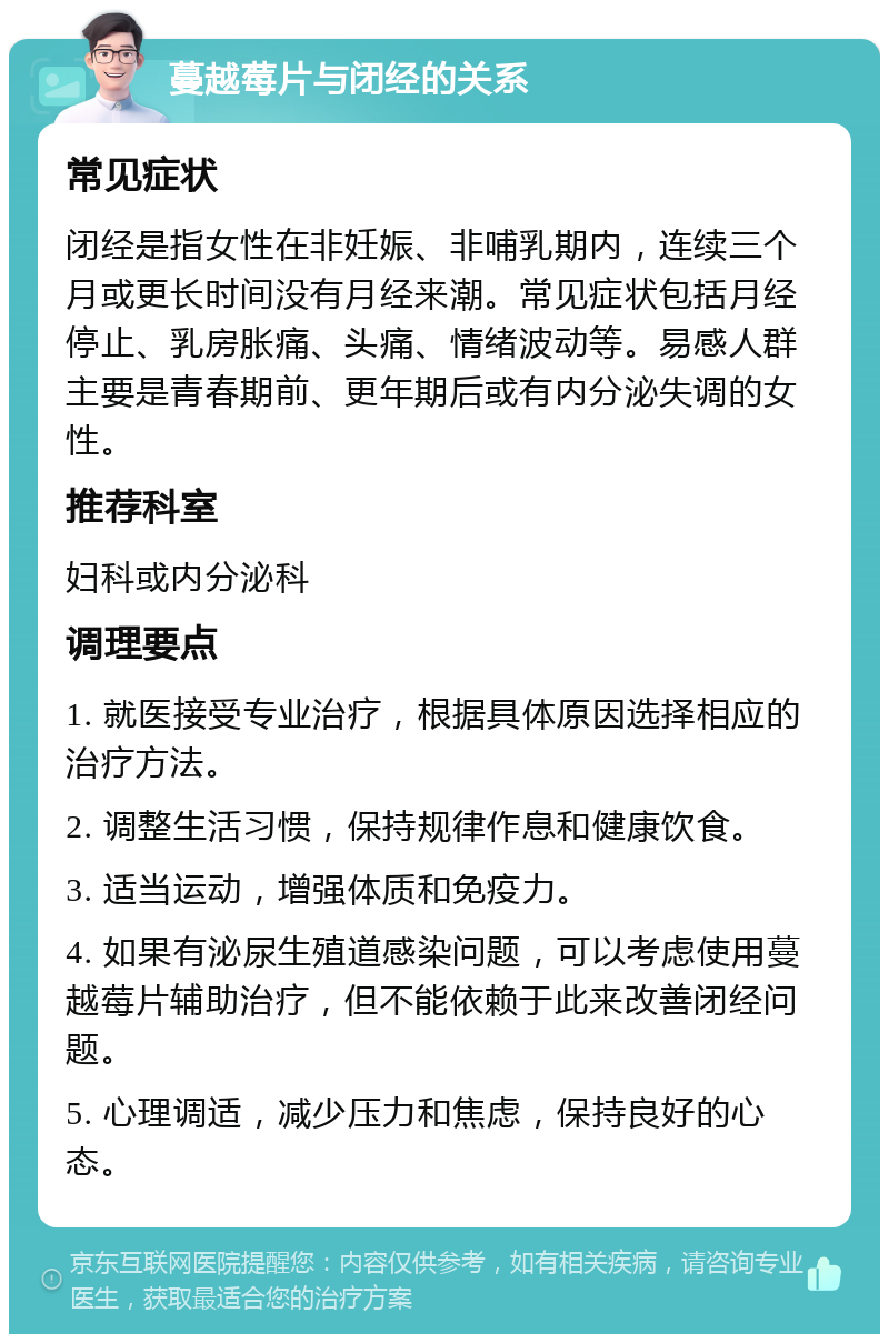 蔓越莓片与闭经的关系 常见症状 闭经是指女性在非妊娠、非哺乳期内，连续三个月或更长时间没有月经来潮。常见症状包括月经停止、乳房胀痛、头痛、情绪波动等。易感人群主要是青春期前、更年期后或有内分泌失调的女性。 推荐科室 妇科或内分泌科 调理要点 1. 就医接受专业治疗，根据具体原因选择相应的治疗方法。 2. 调整生活习惯，保持规律作息和健康饮食。 3. 适当运动，增强体质和免疫力。 4. 如果有泌尿生殖道感染问题，可以考虑使用蔓越莓片辅助治疗，但不能依赖于此来改善闭经问题。 5. 心理调适，减少压力和焦虑，保持良好的心态。