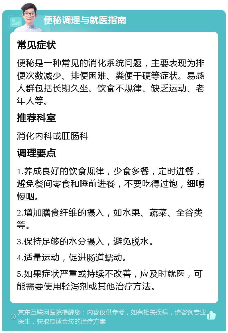 便秘调理与就医指南 常见症状 便秘是一种常见的消化系统问题，主要表现为排便次数减少、排便困难、粪便干硬等症状。易感人群包括长期久坐、饮食不规律、缺乏运动、老年人等。 推荐科室 消化内科或肛肠科 调理要点 1.养成良好的饮食规律，少食多餐，定时进餐，避免餐间零食和睡前进餐，不要吃得过饱，细嚼慢咽。 2.增加膳食纤维的摄入，如水果、蔬菜、全谷类等。 3.保持足够的水分摄入，避免脱水。 4.适量运动，促进肠道蠕动。 5.如果症状严重或持续不改善，应及时就医，可能需要使用轻泻剂或其他治疗方法。