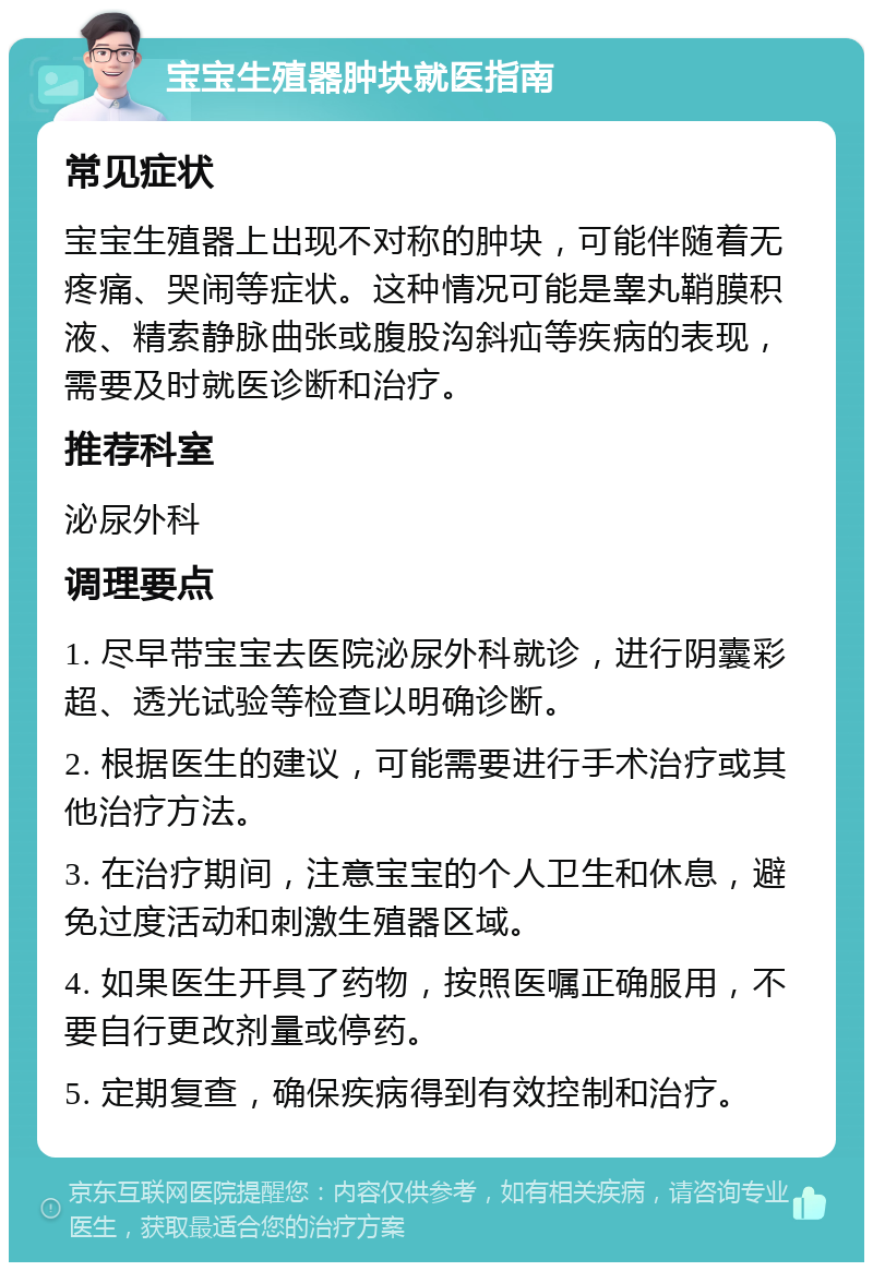 宝宝生殖器肿块就医指南 常见症状 宝宝生殖器上出现不对称的肿块，可能伴随着无疼痛、哭闹等症状。这种情况可能是睾丸鞘膜积液、精索静脉曲张或腹股沟斜疝等疾病的表现，需要及时就医诊断和治疗。 推荐科室 泌尿外科 调理要点 1. 尽早带宝宝去医院泌尿外科就诊，进行阴囊彩超、透光试验等检查以明确诊断。 2. 根据医生的建议，可能需要进行手术治疗或其他治疗方法。 3. 在治疗期间，注意宝宝的个人卫生和休息，避免过度活动和刺激生殖器区域。 4. 如果医生开具了药物，按照医嘱正确服用，不要自行更改剂量或停药。 5. 定期复查，确保疾病得到有效控制和治疗。