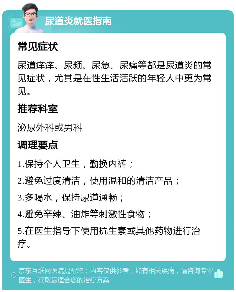 尿道炎就医指南 常见症状 尿道痒痒、尿频、尿急、尿痛等都是尿道炎的常见症状，尤其是在性生活活跃的年轻人中更为常见。 推荐科室 泌尿外科或男科 调理要点 1.保持个人卫生，勤换内裤； 2.避免过度清洁，使用温和的清洁产品； 3.多喝水，保持尿道通畅； 4.避免辛辣、油炸等刺激性食物； 5.在医生指导下使用抗生素或其他药物进行治疗。