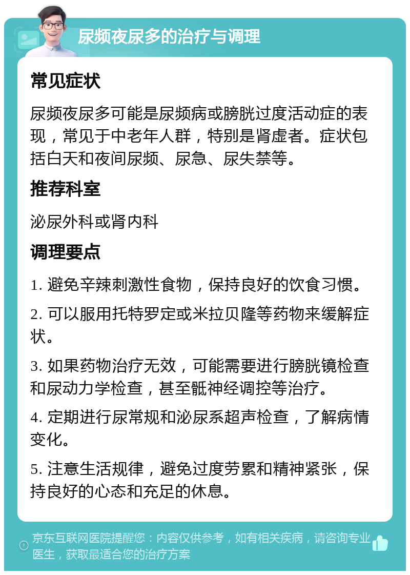 尿频夜尿多的治疗与调理 常见症状 尿频夜尿多可能是尿频病或膀胱过度活动症的表现，常见于中老年人群，特别是肾虚者。症状包括白天和夜间尿频、尿急、尿失禁等。 推荐科室 泌尿外科或肾内科 调理要点 1. 避免辛辣刺激性食物，保持良好的饮食习惯。 2. 可以服用托特罗定或米拉贝隆等药物来缓解症状。 3. 如果药物治疗无效，可能需要进行膀胱镜检查和尿动力学检查，甚至骶神经调控等治疗。 4. 定期进行尿常规和泌尿系超声检查，了解病情变化。 5. 注意生活规律，避免过度劳累和精神紧张，保持良好的心态和充足的休息。