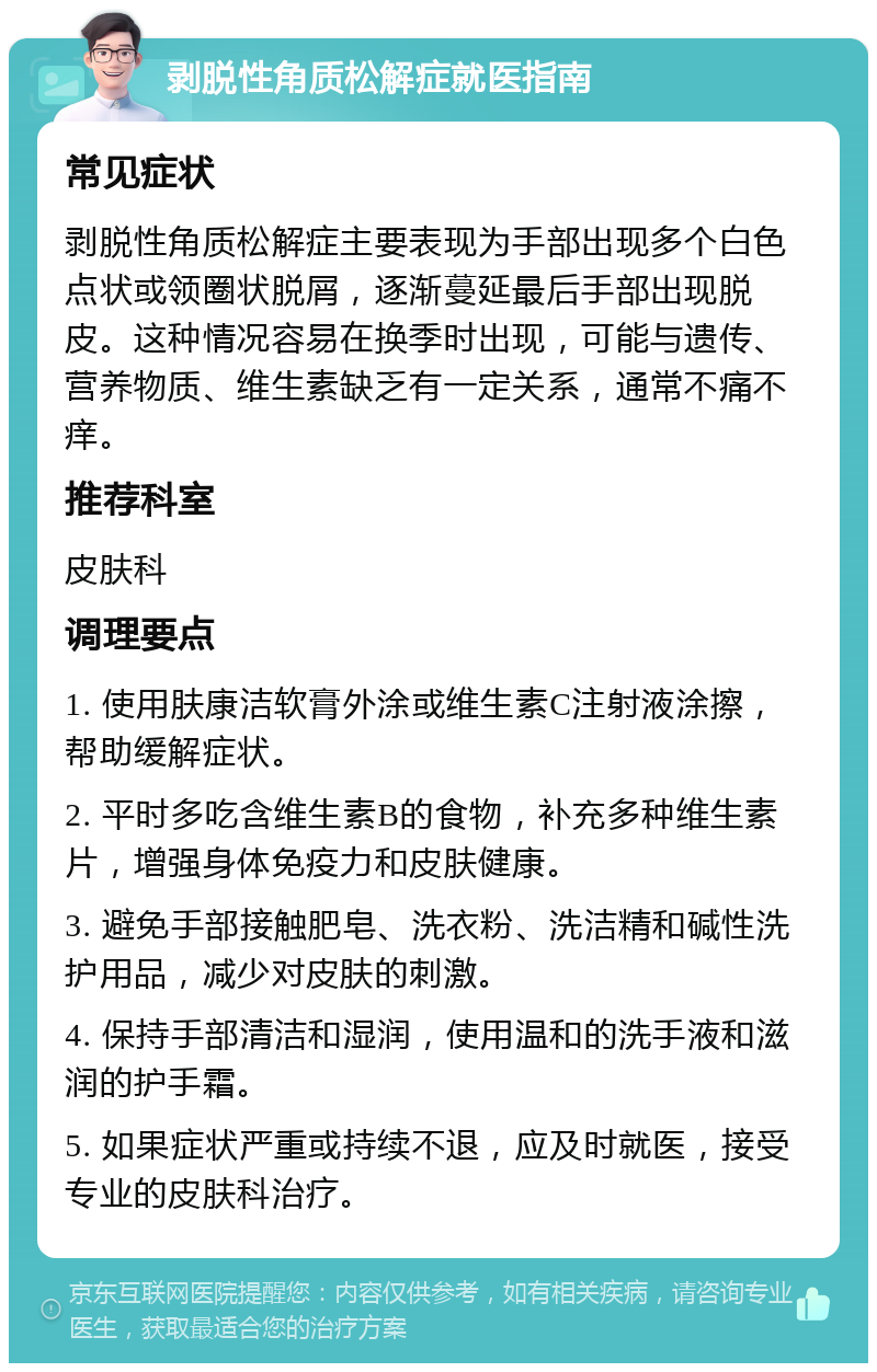 剥脱性角质松解症就医指南 常见症状 剥脱性角质松解症主要表现为手部出现多个白色点状或领圈状脱屑，逐渐蔓延最后手部出现脱皮。这种情况容易在换季时出现，可能与遗传、营养物质、维生素缺乏有一定关系，通常不痛不痒。 推荐科室 皮肤科 调理要点 1. 使用肤康洁软膏外涂或维生素C注射液涂擦，帮助缓解症状。 2. 平时多吃含维生素B的食物，补充多种维生素片，增强身体免疫力和皮肤健康。 3. 避免手部接触肥皂、洗衣粉、洗洁精和碱性洗护用品，减少对皮肤的刺激。 4. 保持手部清洁和湿润，使用温和的洗手液和滋润的护手霜。 5. 如果症状严重或持续不退，应及时就医，接受专业的皮肤科治疗。