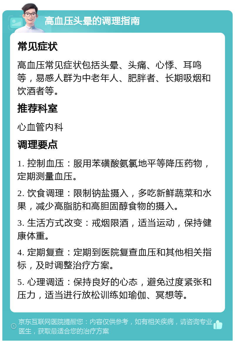 高血压头晕的调理指南 常见症状 高血压常见症状包括头晕、头痛、心悸、耳鸣等，易感人群为中老年人、肥胖者、长期吸烟和饮酒者等。 推荐科室 心血管内科 调理要点 1. 控制血压：服用苯磺酸氨氯地平等降压药物，定期测量血压。 2. 饮食调理：限制钠盐摄入，多吃新鲜蔬菜和水果，减少高脂肪和高胆固醇食物的摄入。 3. 生活方式改变：戒烟限酒，适当运动，保持健康体重。 4. 定期复查：定期到医院复查血压和其他相关指标，及时调整治疗方案。 5. 心理调适：保持良好的心态，避免过度紧张和压力，适当进行放松训练如瑜伽、冥想等。