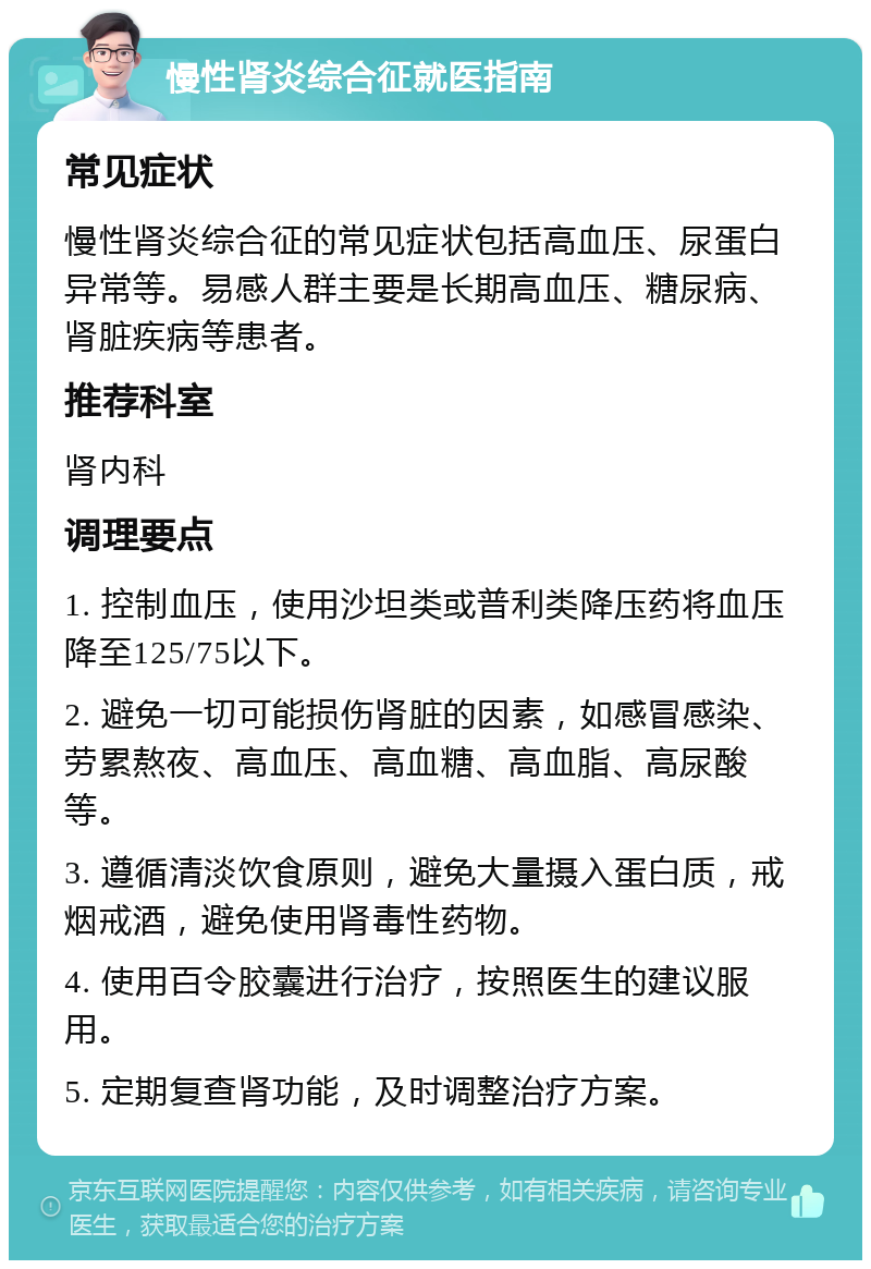 慢性肾炎综合征就医指南 常见症状 慢性肾炎综合征的常见症状包括高血压、尿蛋白异常等。易感人群主要是长期高血压、糖尿病、肾脏疾病等患者。 推荐科室 肾内科 调理要点 1. 控制血压，使用沙坦类或普利类降压药将血压降至125/75以下。 2. 避免一切可能损伤肾脏的因素，如感冒感染、劳累熬夜、高血压、高血糖、高血脂、高尿酸等。 3. 遵循清淡饮食原则，避免大量摄入蛋白质，戒烟戒酒，避免使用肾毒性药物。 4. 使用百令胶囊进行治疗，按照医生的建议服用。 5. 定期复查肾功能，及时调整治疗方案。