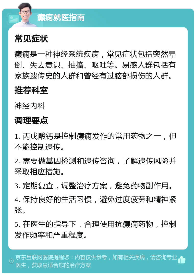 癫痫就医指南 常见症状 癫痫是一种神经系统疾病，常见症状包括突然晕倒、失去意识、抽搐、呕吐等。易感人群包括有家族遗传史的人群和曾经有过脑部损伤的人群。 推荐科室 神经内科 调理要点 1. 丙戊酸钙是控制癫痫发作的常用药物之一，但不能控制遗传。 2. 需要做基因检测和遗传咨询，了解遗传风险并采取相应措施。 3. 定期复查，调整治疗方案，避免药物副作用。 4. 保持良好的生活习惯，避免过度疲劳和精神紧张。 5. 在医生的指导下，合理使用抗癫痫药物，控制发作频率和严重程度。