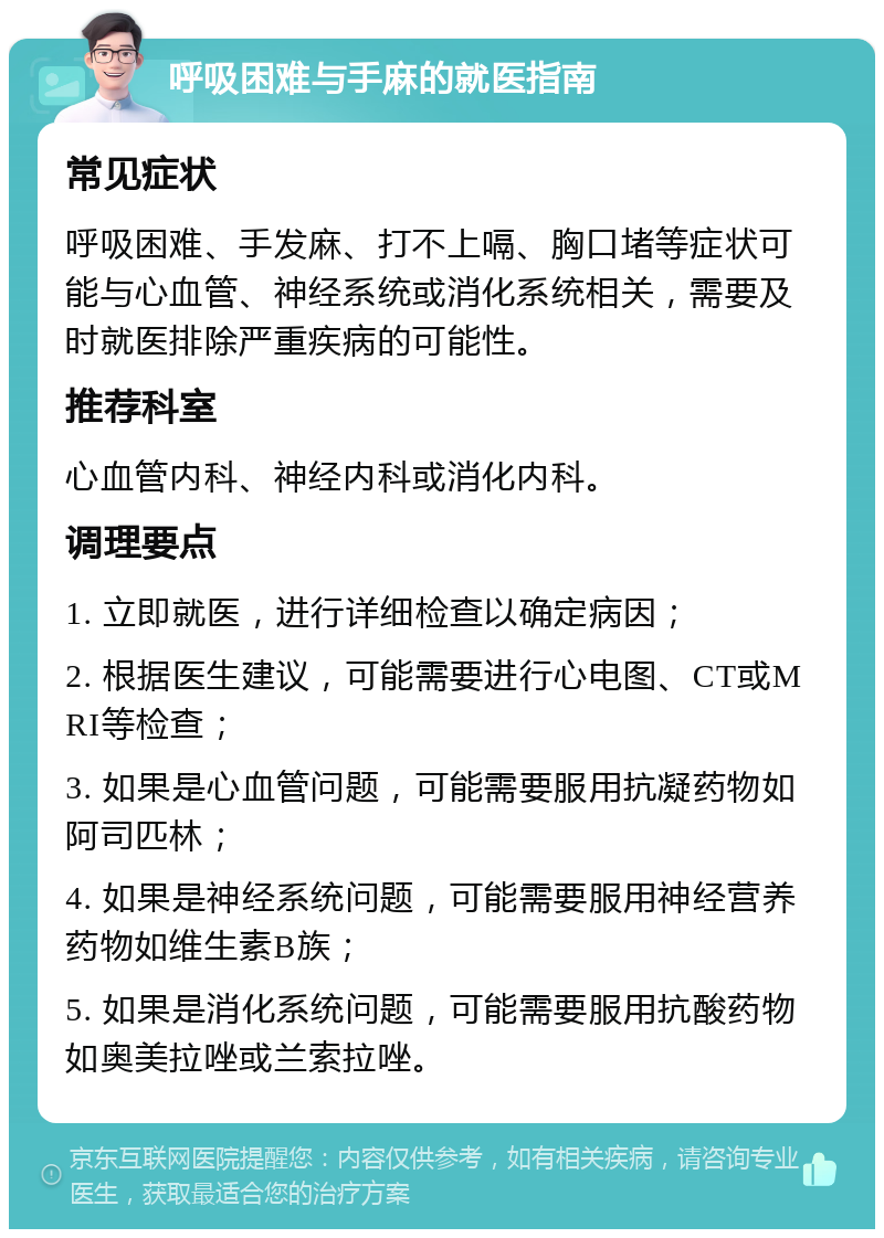 呼吸困难与手麻的就医指南 常见症状 呼吸困难、手发麻、打不上嗝、胸口堵等症状可能与心血管、神经系统或消化系统相关，需要及时就医排除严重疾病的可能性。 推荐科室 心血管内科、神经内科或消化内科。 调理要点 1. 立即就医，进行详细检查以确定病因； 2. 根据医生建议，可能需要进行心电图、CT或MRI等检查； 3. 如果是心血管问题，可能需要服用抗凝药物如阿司匹林； 4. 如果是神经系统问题，可能需要服用神经营养药物如维生素B族； 5. 如果是消化系统问题，可能需要服用抗酸药物如奥美拉唑或兰索拉唑。