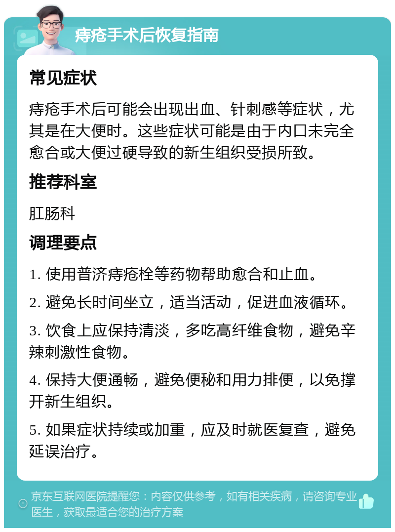 痔疮手术后恢复指南 常见症状 痔疮手术后可能会出现出血、针刺感等症状，尤其是在大便时。这些症状可能是由于内口未完全愈合或大便过硬导致的新生组织受损所致。 推荐科室 肛肠科 调理要点 1. 使用普济痔疮栓等药物帮助愈合和止血。 2. 避免长时间坐立，适当活动，促进血液循环。 3. 饮食上应保持清淡，多吃高纤维食物，避免辛辣刺激性食物。 4. 保持大便通畅，避免便秘和用力排便，以免撑开新生组织。 5. 如果症状持续或加重，应及时就医复查，避免延误治疗。