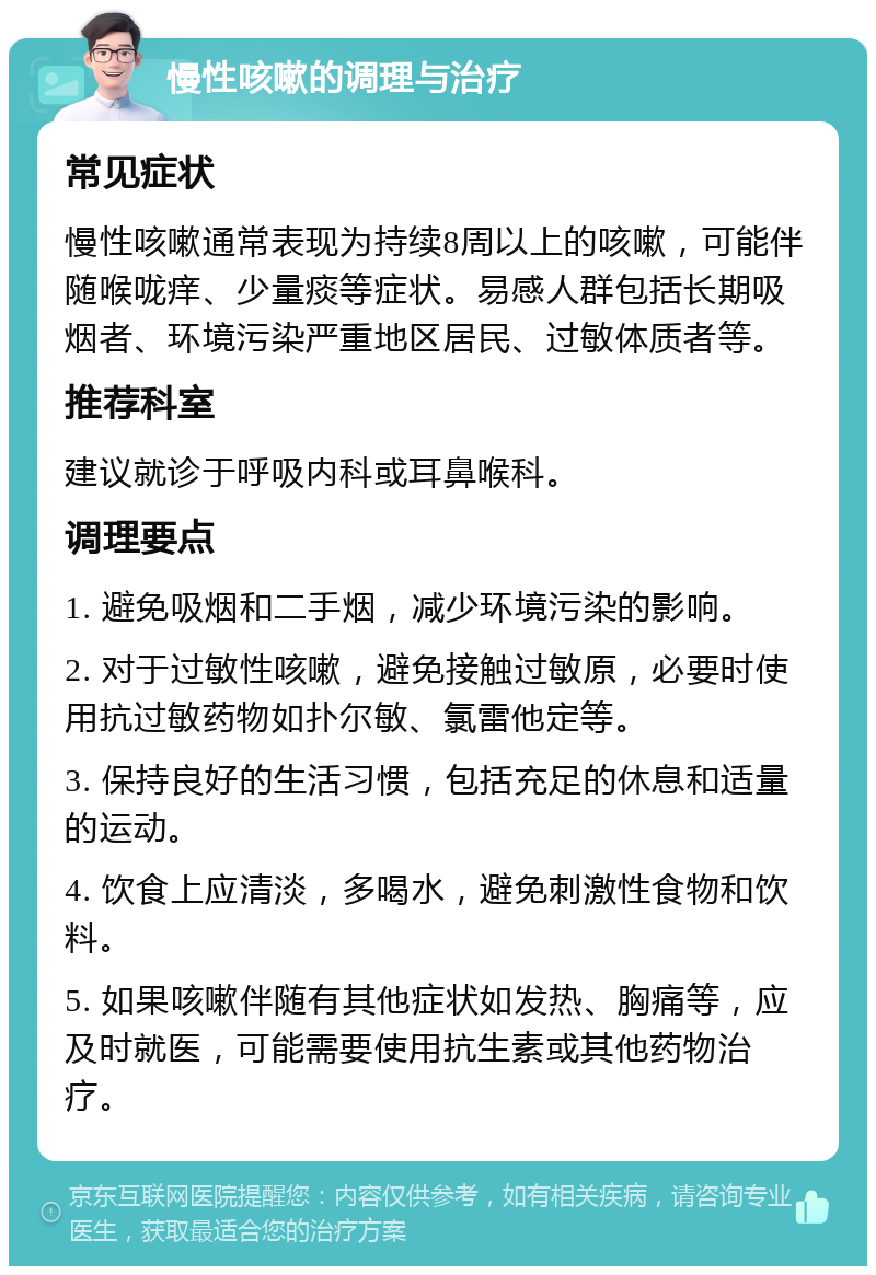 慢性咳嗽的调理与治疗 常见症状 慢性咳嗽通常表现为持续8周以上的咳嗽，可能伴随喉咙痒、少量痰等症状。易感人群包括长期吸烟者、环境污染严重地区居民、过敏体质者等。 推荐科室 建议就诊于呼吸内科或耳鼻喉科。 调理要点 1. 避免吸烟和二手烟，减少环境污染的影响。 2. 对于过敏性咳嗽，避免接触过敏原，必要时使用抗过敏药物如扑尔敏、氯雷他定等。 3. 保持良好的生活习惯，包括充足的休息和适量的运动。 4. 饮食上应清淡，多喝水，避免刺激性食物和饮料。 5. 如果咳嗽伴随有其他症状如发热、胸痛等，应及时就医，可能需要使用抗生素或其他药物治疗。