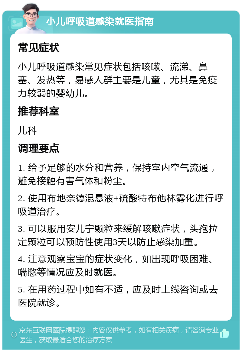 小儿呼吸道感染就医指南 常见症状 小儿呼吸道感染常见症状包括咳嗽、流涕、鼻塞、发热等，易感人群主要是儿童，尤其是免疫力较弱的婴幼儿。 推荐科室 儿科 调理要点 1. 给予足够的水分和营养，保持室内空气流通，避免接触有害气体和粉尘。 2. 使用布地奈德混悬液+硫酸特布他林雾化进行呼吸道治疗。 3. 可以服用安儿宁颗粒来缓解咳嗽症状，头孢拉定颗粒可以预防性使用3天以防止感染加重。 4. 注意观察宝宝的症状变化，如出现呼吸困难、喘憋等情况应及时就医。 5. 在用药过程中如有不适，应及时上线咨询或去医院就诊。
