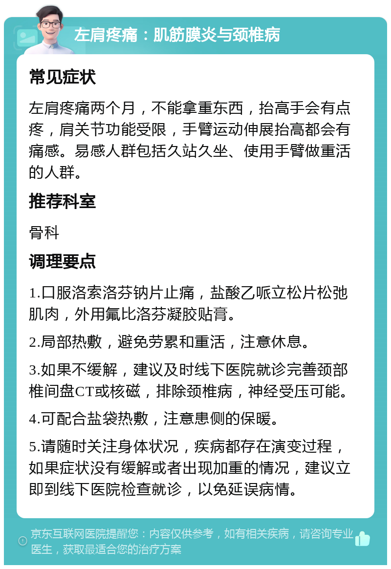 左肩疼痛：肌筋膜炎与颈椎病 常见症状 左肩疼痛两个月，不能拿重东西，抬高手会有点疼，肩关节功能受限，手臂运动伸展抬高都会有痛感。易感人群包括久站久坐、使用手臂做重活的人群。 推荐科室 骨科 调理要点 1.口服洛索洛芬钠片止痛，盐酸乙哌立松片松弛肌肉，外用氟比洛芬凝胶贴膏。 2.局部热敷，避免劳累和重活，注意休息。 3.如果不缓解，建议及时线下医院就诊完善颈部椎间盘CT或核磁，排除颈椎病，神经受压可能。 4.可配合盐袋热敷，注意患侧的保暖。 5.请随时关注身体状况，疾病都存在演变过程，如果症状没有缓解或者出现加重的情况，建议立即到线下医院检查就诊，以免延误病情。