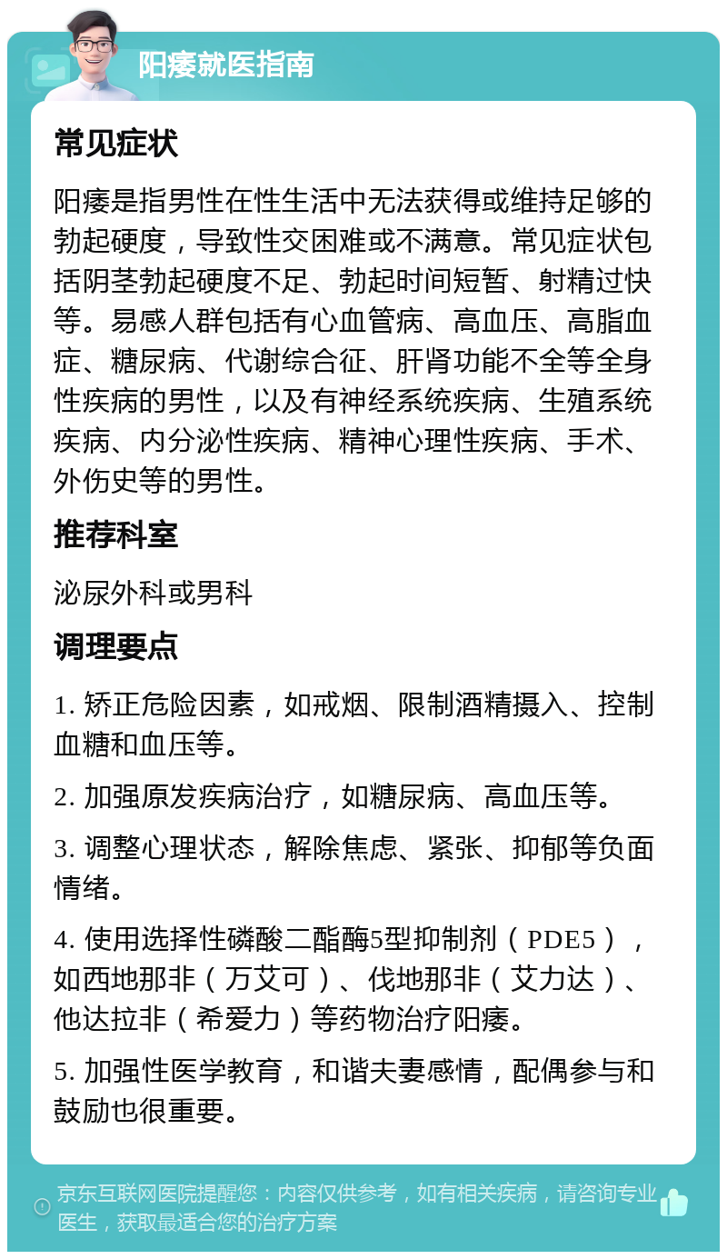 阳痿就医指南 常见症状 阳痿是指男性在性生活中无法获得或维持足够的勃起硬度，导致性交困难或不满意。常见症状包括阴茎勃起硬度不足、勃起时间短暂、射精过快等。易感人群包括有心血管病、高血压、高脂血症、糖尿病、代谢综合征、肝肾功能不全等全身性疾病的男性，以及有神经系统疾病、生殖系统疾病、内分泌性疾病、精神心理性疾病、手术、外伤史等的男性。 推荐科室 泌尿外科或男科 调理要点 1. 矫正危险因素，如戒烟、限制酒精摄入、控制血糖和血压等。 2. 加强原发疾病治疗，如糖尿病、高血压等。 3. 调整心理状态，解除焦虑、紧张、抑郁等负面情绪。 4. 使用选择性磷酸二酯酶5型抑制剂（PDE5），如西地那非（万艾可）、伐地那非（艾力达）、他达拉非（希爱力）等药物治疗阳痿。 5. 加强性医学教育，和谐夫妻感情，配偶参与和鼓励也很重要。