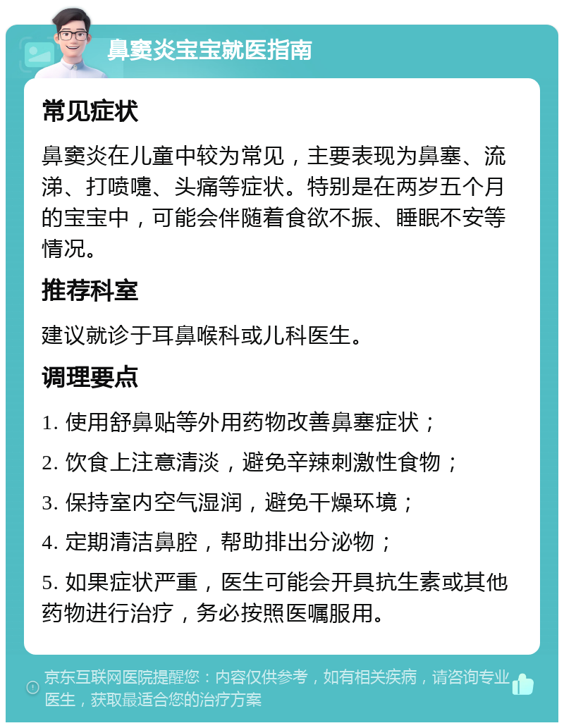 鼻窦炎宝宝就医指南 常见症状 鼻窦炎在儿童中较为常见，主要表现为鼻塞、流涕、打喷嚏、头痛等症状。特别是在两岁五个月的宝宝中，可能会伴随着食欲不振、睡眠不安等情况。 推荐科室 建议就诊于耳鼻喉科或儿科医生。 调理要点 1. 使用舒鼻贴等外用药物改善鼻塞症状； 2. 饮食上注意清淡，避免辛辣刺激性食物； 3. 保持室内空气湿润，避免干燥环境； 4. 定期清洁鼻腔，帮助排出分泌物； 5. 如果症状严重，医生可能会开具抗生素或其他药物进行治疗，务必按照医嘱服用。