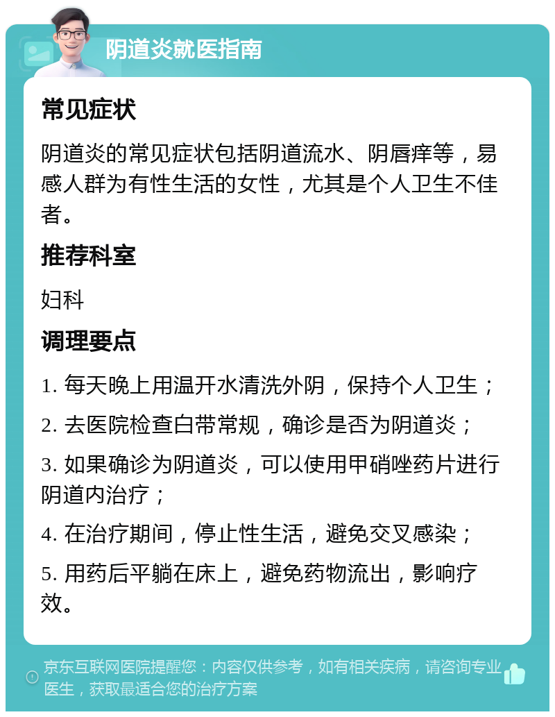 阴道炎就医指南 常见症状 阴道炎的常见症状包括阴道流水、阴唇痒等，易感人群为有性生活的女性，尤其是个人卫生不佳者。 推荐科室 妇科 调理要点 1. 每天晚上用温开水清洗外阴，保持个人卫生； 2. 去医院检查白带常规，确诊是否为阴道炎； 3. 如果确诊为阴道炎，可以使用甲硝唑药片进行阴道内治疗； 4. 在治疗期间，停止性生活，避免交叉感染； 5. 用药后平躺在床上，避免药物流出，影响疗效。