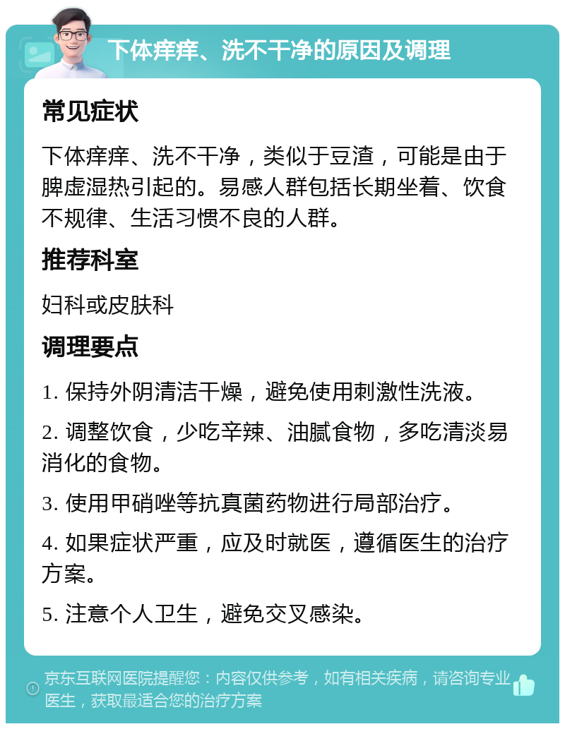 下体痒痒、洗不干净的原因及调理 常见症状 下体痒痒、洗不干净，类似于豆渣，可能是由于脾虚湿热引起的。易感人群包括长期坐着、饮食不规律、生活习惯不良的人群。 推荐科室 妇科或皮肤科 调理要点 1. 保持外阴清洁干燥，避免使用刺激性洗液。 2. 调整饮食，少吃辛辣、油腻食物，多吃清淡易消化的食物。 3. 使用甲硝唑等抗真菌药物进行局部治疗。 4. 如果症状严重，应及时就医，遵循医生的治疗方案。 5. 注意个人卫生，避免交叉感染。