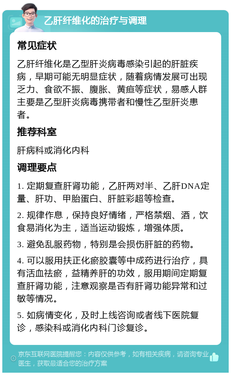 乙肝纤维化的治疗与调理 常见症状 乙肝纤维化是乙型肝炎病毒感染引起的肝脏疾病，早期可能无明显症状，随着病情发展可出现乏力、食欲不振、腹胀、黄疸等症状，易感人群主要是乙型肝炎病毒携带者和慢性乙型肝炎患者。 推荐科室 肝病科或消化内科 调理要点 1. 定期复查肝肾功能，乙肝两对半、乙肝DNA定量、肝功、甲胎蛋白、肝脏彩超等检查。 2. 规律作息，保持良好情绪，严格禁烟、酒，饮食易消化为主，适当运动锻炼，增强体质。 3. 避免乱服药物，特别是会损伤肝脏的药物。 4. 可以服用扶正化瘀胶囊等中成药进行治疗，具有活血祛瘀，益精养肝的功效，服用期间定期复查肝肾功能，注意观察是否有肝肾功能异常和过敏等情况。 5. 如病情变化，及时上线咨询或者线下医院复诊，感染科或消化内科门诊复诊。