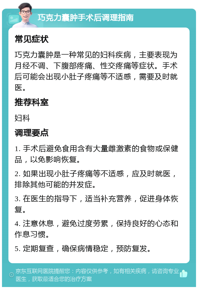 巧克力囊肿手术后调理指南 常见症状 巧克力囊肿是一种常见的妇科疾病，主要表现为月经不调、下腹部疼痛、性交疼痛等症状。手术后可能会出现小肚子疼痛等不适感，需要及时就医。 推荐科室 妇科 调理要点 1. 手术后避免食用含有大量雌激素的食物或保健品，以免影响恢复。 2. 如果出现小肚子疼痛等不适感，应及时就医，排除其他可能的并发症。 3. 在医生的指导下，适当补充营养，促进身体恢复。 4. 注意休息，避免过度劳累，保持良好的心态和作息习惯。 5. 定期复查，确保病情稳定，预防复发。