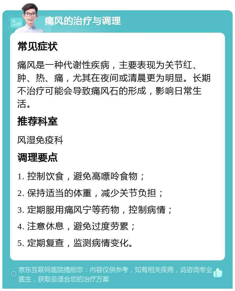 痛风的治疗与调理 常见症状 痛风是一种代谢性疾病，主要表现为关节红、肿、热、痛，尤其在夜间或清晨更为明显。长期不治疗可能会导致痛风石的形成，影响日常生活。 推荐科室 风湿免疫科 调理要点 1. 控制饮食，避免高嘌呤食物； 2. 保持适当的体重，减少关节负担； 3. 定期服用痛风宁等药物，控制病情； 4. 注意休息，避免过度劳累； 5. 定期复查，监测病情变化。