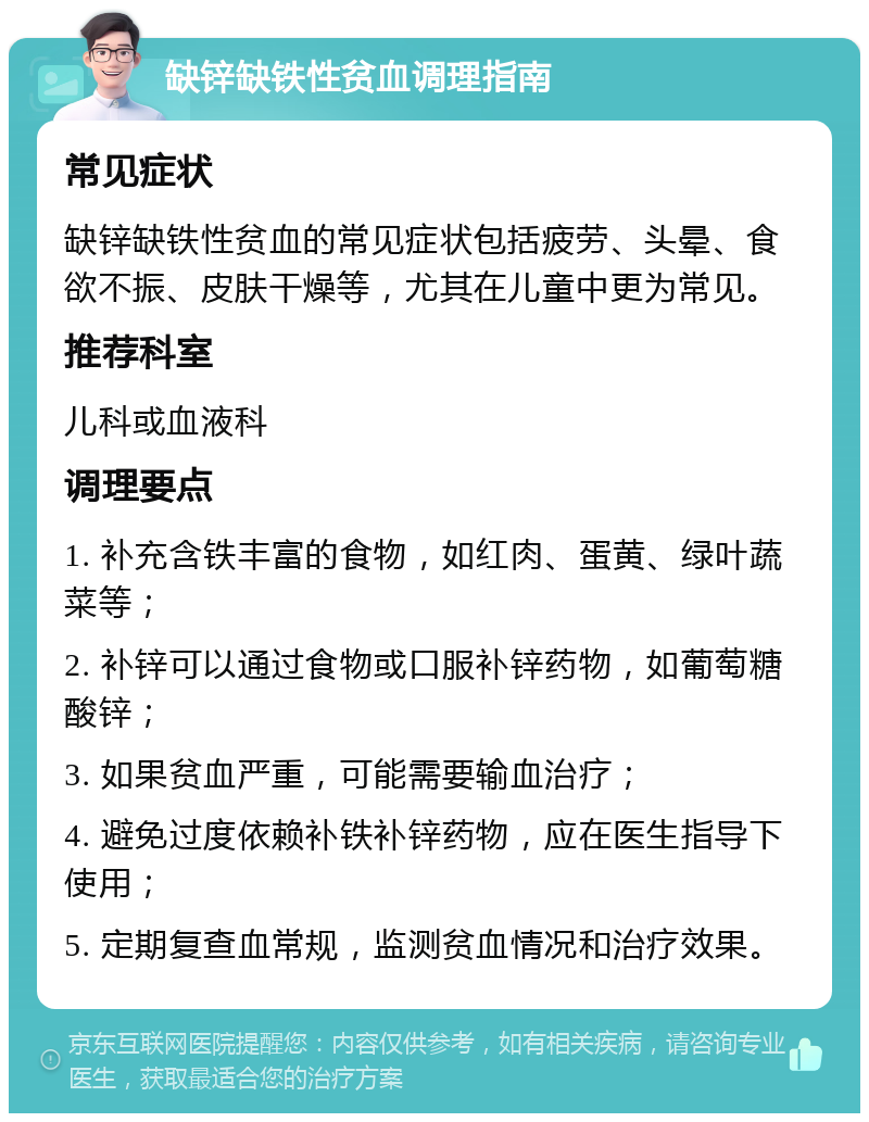 缺锌缺铁性贫血调理指南 常见症状 缺锌缺铁性贫血的常见症状包括疲劳、头晕、食欲不振、皮肤干燥等，尤其在儿童中更为常见。 推荐科室 儿科或血液科 调理要点 1. 补充含铁丰富的食物，如红肉、蛋黄、绿叶蔬菜等； 2. 补锌可以通过食物或口服补锌药物，如葡萄糖酸锌； 3. 如果贫血严重，可能需要输血治疗； 4. 避免过度依赖补铁补锌药物，应在医生指导下使用； 5. 定期复查血常规，监测贫血情况和治疗效果。