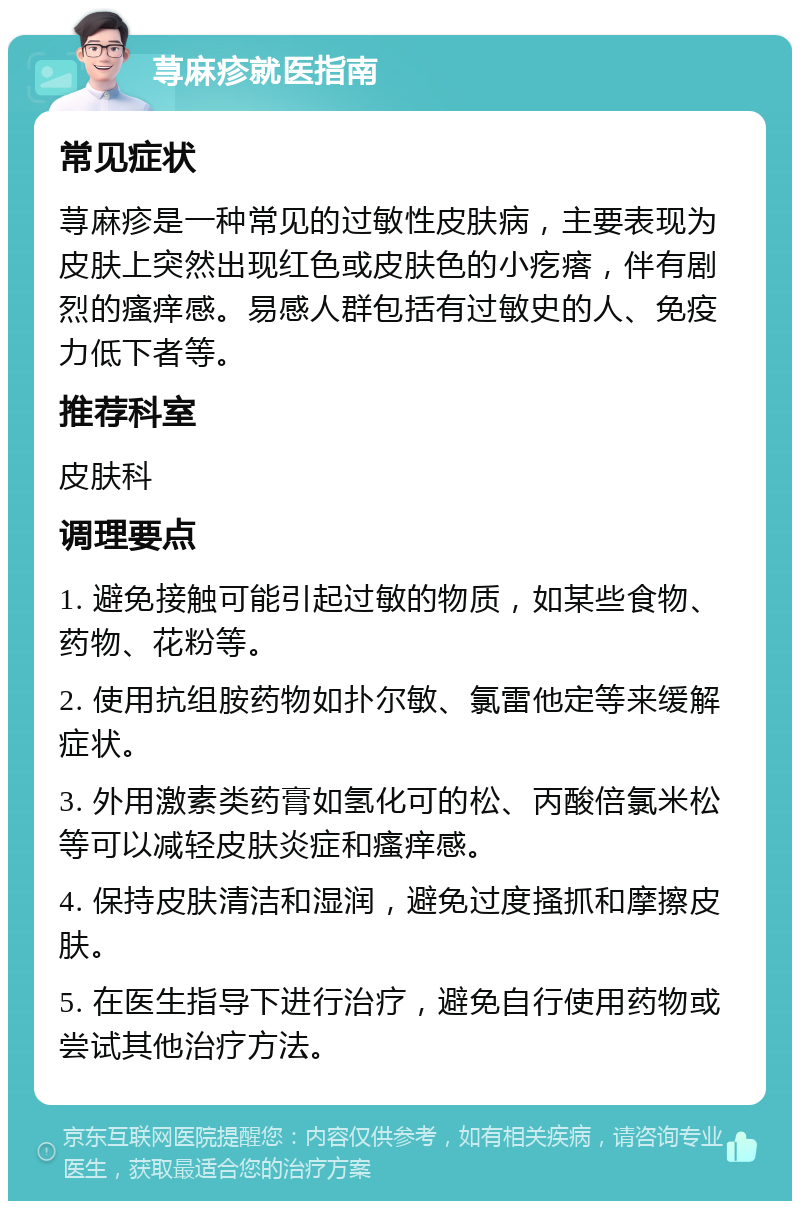 荨麻疹就医指南 常见症状 荨麻疹是一种常见的过敏性皮肤病，主要表现为皮肤上突然出现红色或皮肤色的小疙瘩，伴有剧烈的瘙痒感。易感人群包括有过敏史的人、免疫力低下者等。 推荐科室 皮肤科 调理要点 1. 避免接触可能引起过敏的物质，如某些食物、药物、花粉等。 2. 使用抗组胺药物如扑尔敏、氯雷他定等来缓解症状。 3. 外用激素类药膏如氢化可的松、丙酸倍氯米松等可以减轻皮肤炎症和瘙痒感。 4. 保持皮肤清洁和湿润，避免过度搔抓和摩擦皮肤。 5. 在医生指导下进行治疗，避免自行使用药物或尝试其他治疗方法。