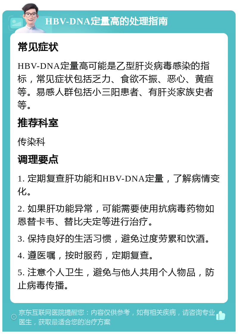 HBV-DNA定量高的处理指南 常见症状 HBV-DNA定量高可能是乙型肝炎病毒感染的指标，常见症状包括乏力、食欲不振、恶心、黄疸等。易感人群包括小三阳患者、有肝炎家族史者等。 推荐科室 传染科 调理要点 1. 定期复查肝功能和HBV-DNA定量，了解病情变化。 2. 如果肝功能异常，可能需要使用抗病毒药物如恩替卡韦、替比夫定等进行治疗。 3. 保持良好的生活习惯，避免过度劳累和饮酒。 4. 遵医嘱，按时服药，定期复查。 5. 注意个人卫生，避免与他人共用个人物品，防止病毒传播。