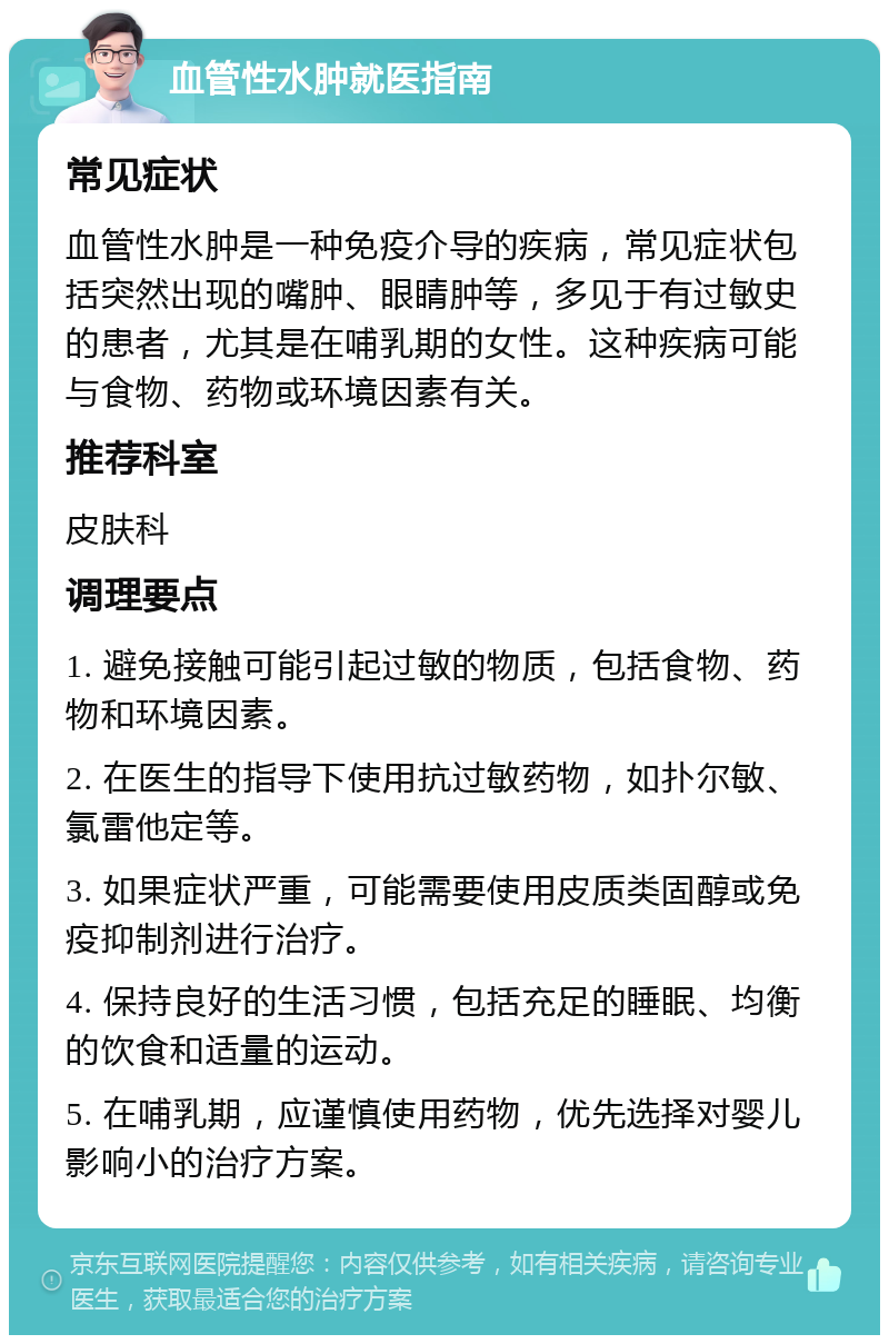 血管性水肿就医指南 常见症状 血管性水肿是一种免疫介导的疾病，常见症状包括突然出现的嘴肿、眼睛肿等，多见于有过敏史的患者，尤其是在哺乳期的女性。这种疾病可能与食物、药物或环境因素有关。 推荐科室 皮肤科 调理要点 1. 避免接触可能引起过敏的物质，包括食物、药物和环境因素。 2. 在医生的指导下使用抗过敏药物，如扑尔敏、氯雷他定等。 3. 如果症状严重，可能需要使用皮质类固醇或免疫抑制剂进行治疗。 4. 保持良好的生活习惯，包括充足的睡眠、均衡的饮食和适量的运动。 5. 在哺乳期，应谨慎使用药物，优先选择对婴儿影响小的治疗方案。