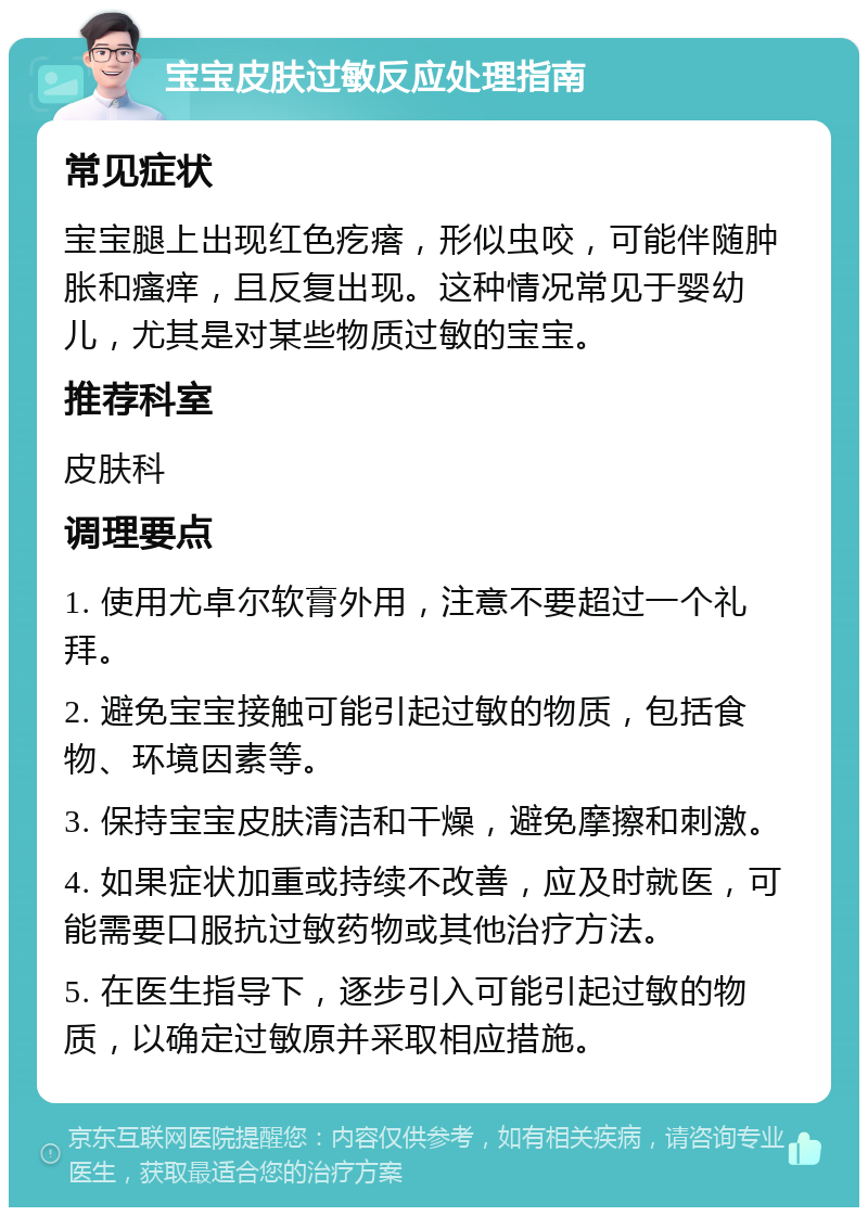 宝宝皮肤过敏反应处理指南 常见症状 宝宝腿上出现红色疙瘩，形似虫咬，可能伴随肿胀和瘙痒，且反复出现。这种情况常见于婴幼儿，尤其是对某些物质过敏的宝宝。 推荐科室 皮肤科 调理要点 1. 使用尤卓尔软膏外用，注意不要超过一个礼拜。 2. 避免宝宝接触可能引起过敏的物质，包括食物、环境因素等。 3. 保持宝宝皮肤清洁和干燥，避免摩擦和刺激。 4. 如果症状加重或持续不改善，应及时就医，可能需要口服抗过敏药物或其他治疗方法。 5. 在医生指导下，逐步引入可能引起过敏的物质，以确定过敏原并采取相应措施。