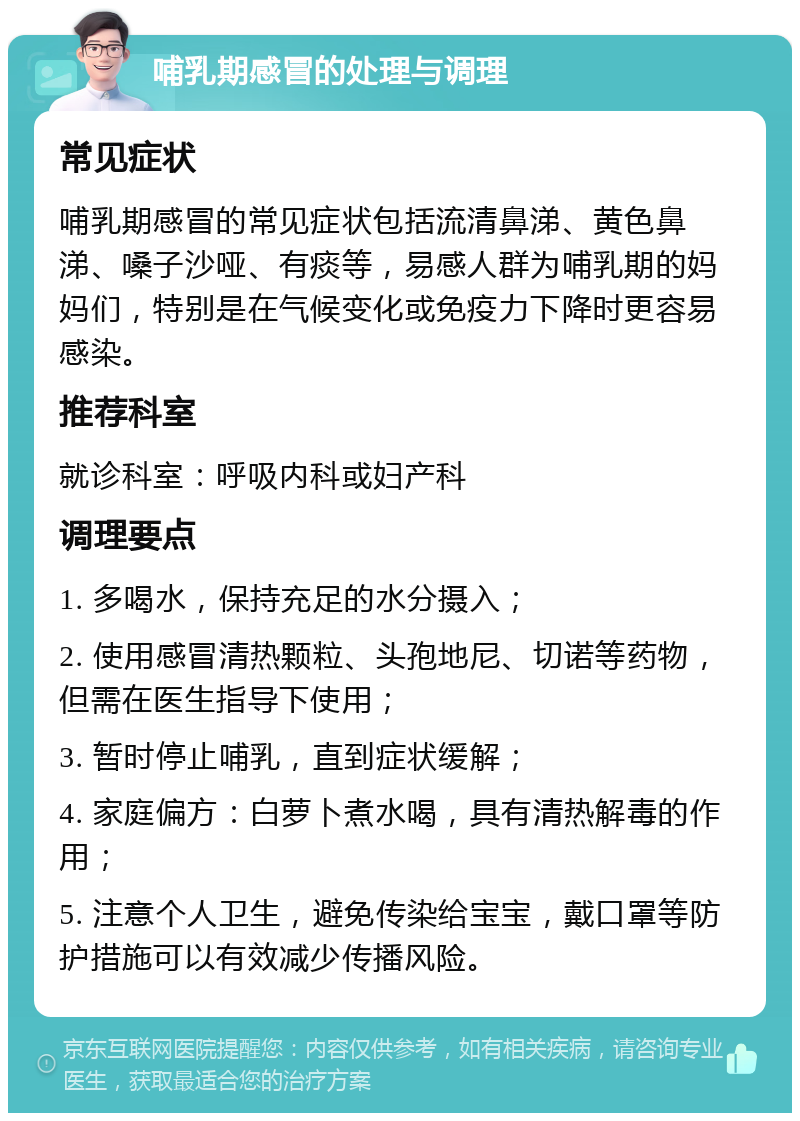 哺乳期感冒的处理与调理 常见症状 哺乳期感冒的常见症状包括流清鼻涕、黄色鼻涕、嗓子沙哑、有痰等，易感人群为哺乳期的妈妈们，特别是在气候变化或免疫力下降时更容易感染。 推荐科室 就诊科室：呼吸内科或妇产科 调理要点 1. 多喝水，保持充足的水分摄入； 2. 使用感冒清热颗粒、头孢地尼、切诺等药物，但需在医生指导下使用； 3. 暂时停止哺乳，直到症状缓解； 4. 家庭偏方：白萝卜煮水喝，具有清热解毒的作用； 5. 注意个人卫生，避免传染给宝宝，戴口罩等防护措施可以有效减少传播风险。