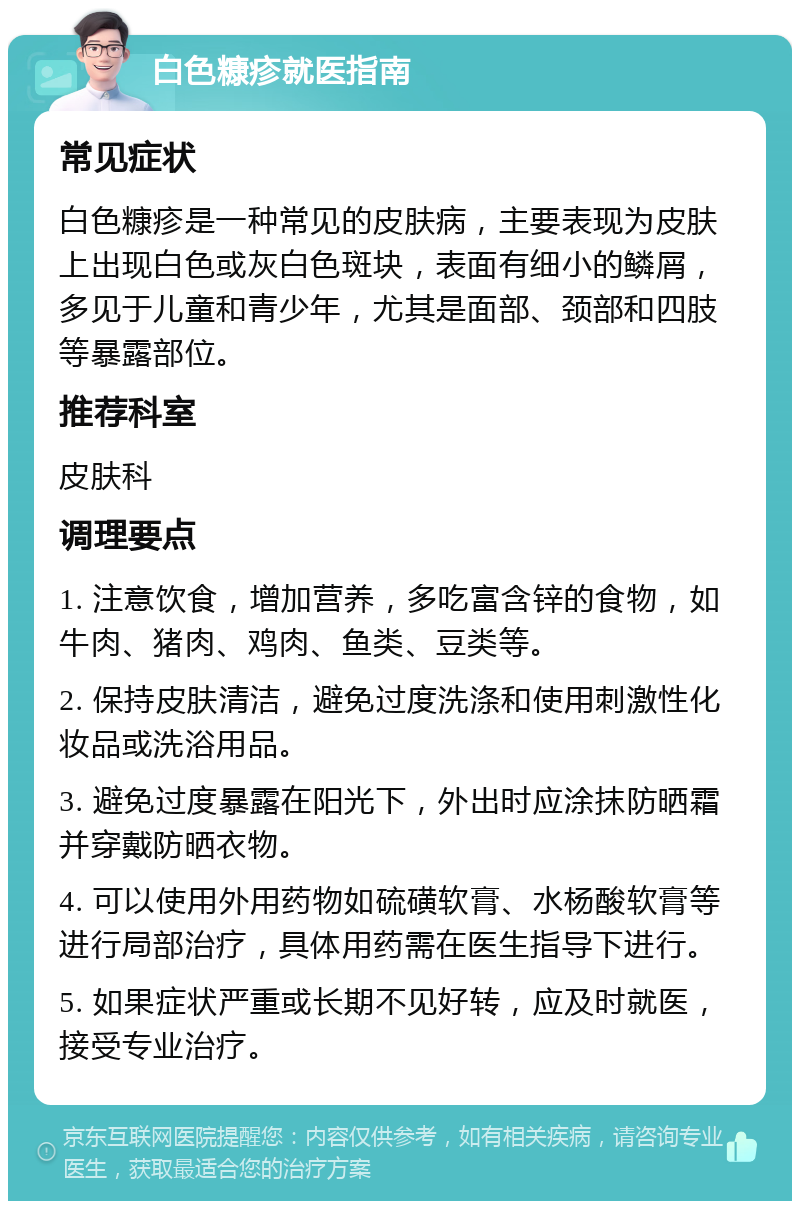 白色糠疹就医指南 常见症状 白色糠疹是一种常见的皮肤病，主要表现为皮肤上出现白色或灰白色斑块，表面有细小的鳞屑，多见于儿童和青少年，尤其是面部、颈部和四肢等暴露部位。 推荐科室 皮肤科 调理要点 1. 注意饮食，增加营养，多吃富含锌的食物，如牛肉、猪肉、鸡肉、鱼类、豆类等。 2. 保持皮肤清洁，避免过度洗涤和使用刺激性化妆品或洗浴用品。 3. 避免过度暴露在阳光下，外出时应涂抹防晒霜并穿戴防晒衣物。 4. 可以使用外用药物如硫磺软膏、水杨酸软膏等进行局部治疗，具体用药需在医生指导下进行。 5. 如果症状严重或长期不见好转，应及时就医，接受专业治疗。