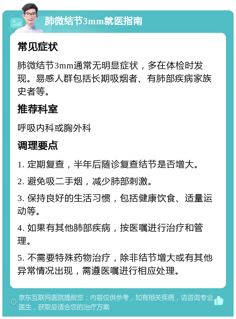 肺微结节3mm就医指南 常见症状 肺微结节3mm通常无明显症状，多在体检时发现。易感人群包括长期吸烟者、有肺部疾病家族史者等。 推荐科室 呼吸内科或胸外科 调理要点 1. 定期复查，半年后随诊复查结节是否增大。 2. 避免吸二手烟，减少肺部刺激。 3. 保持良好的生活习惯，包括健康饮食、适量运动等。 4. 如果有其他肺部疾病，按医嘱进行治疗和管理。 5. 不需要特殊药物治疗，除非结节增大或有其他异常情况出现，需遵医嘱进行相应处理。