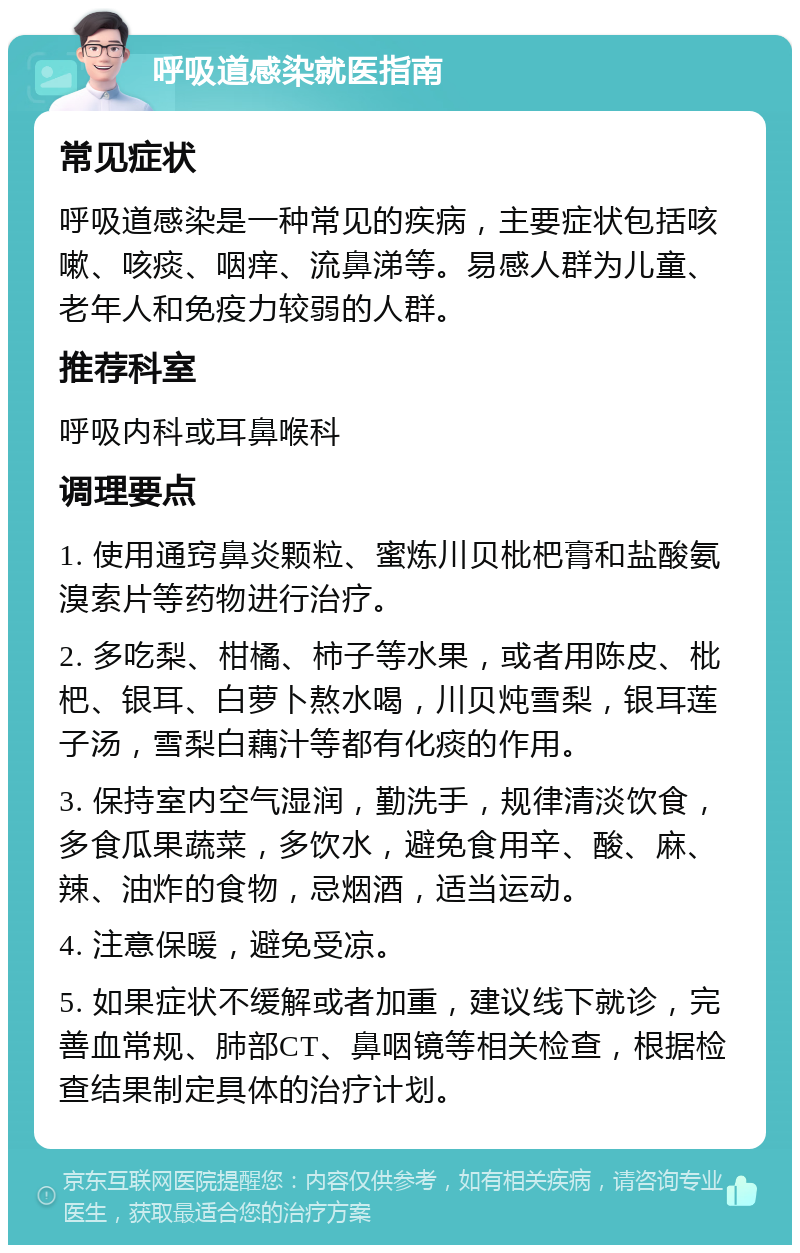 呼吸道感染就医指南 常见症状 呼吸道感染是一种常见的疾病，主要症状包括咳嗽、咳痰、咽痒、流鼻涕等。易感人群为儿童、老年人和免疫力较弱的人群。 推荐科室 呼吸内科或耳鼻喉科 调理要点 1. 使用通窍鼻炎颗粒、蜜炼川贝枇杷膏和盐酸氨溴索片等药物进行治疗。 2. 多吃梨、柑橘、柿子等水果，或者用陈皮、枇杷、银耳、白萝卜熬水喝，川贝炖雪梨，银耳莲子汤，雪梨白藕汁等都有化痰的作用。 3. 保持室内空气湿润，勤洗手，规律清淡饮食，多食瓜果蔬菜，多饮水，避免食用辛、酸、麻、辣、油炸的食物，忌烟酒，适当运动。 4. 注意保暖，避免受凉。 5. 如果症状不缓解或者加重，建议线下就诊，完善血常规、肺部CT、鼻咽镜等相关检查，根据检查结果制定具体的治疗计划。