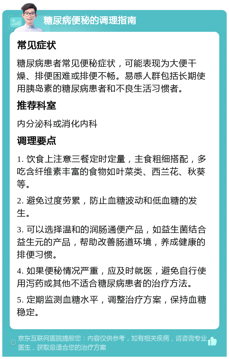 糖尿病便秘的调理指南 常见症状 糖尿病患者常见便秘症状，可能表现为大便干燥、排便困难或排便不畅。易感人群包括长期使用胰岛素的糖尿病患者和不良生活习惯者。 推荐科室 内分泌科或消化内科 调理要点 1. 饮食上注意三餐定时定量，主食粗细搭配，多吃含纤维素丰富的食物如叶菜类、西兰花、秋葵等。 2. 避免过度劳累，防止血糖波动和低血糖的发生。 3. 可以选择温和的润肠通便产品，如益生菌结合益生元的产品，帮助改善肠道环境，养成健康的排便习惯。 4. 如果便秘情况严重，应及时就医，避免自行使用泻药或其他不适合糖尿病患者的治疗方法。 5. 定期监测血糖水平，调整治疗方案，保持血糖稳定。