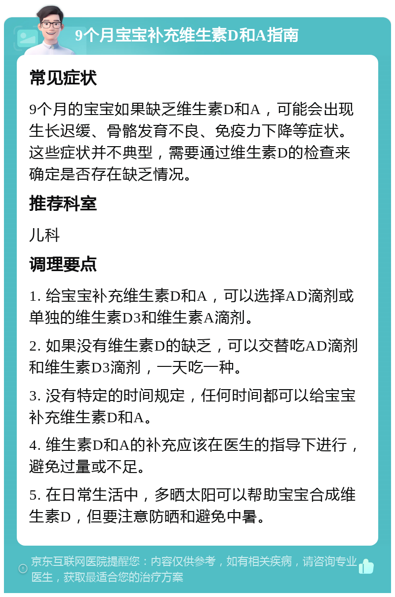 9个月宝宝补充维生素D和A指南 常见症状 9个月的宝宝如果缺乏维生素D和A，可能会出现生长迟缓、骨骼发育不良、免疫力下降等症状。这些症状并不典型，需要通过维生素D的检查来确定是否存在缺乏情况。 推荐科室 儿科 调理要点 1. 给宝宝补充维生素D和A，可以选择AD滴剂或单独的维生素D3和维生素A滴剂。 2. 如果没有维生素D的缺乏，可以交替吃AD滴剂和维生素D3滴剂，一天吃一种。 3. 没有特定的时间规定，任何时间都可以给宝宝补充维生素D和A。 4. 维生素D和A的补充应该在医生的指导下进行，避免过量或不足。 5. 在日常生活中，多晒太阳可以帮助宝宝合成维生素D，但要注意防晒和避免中暑。