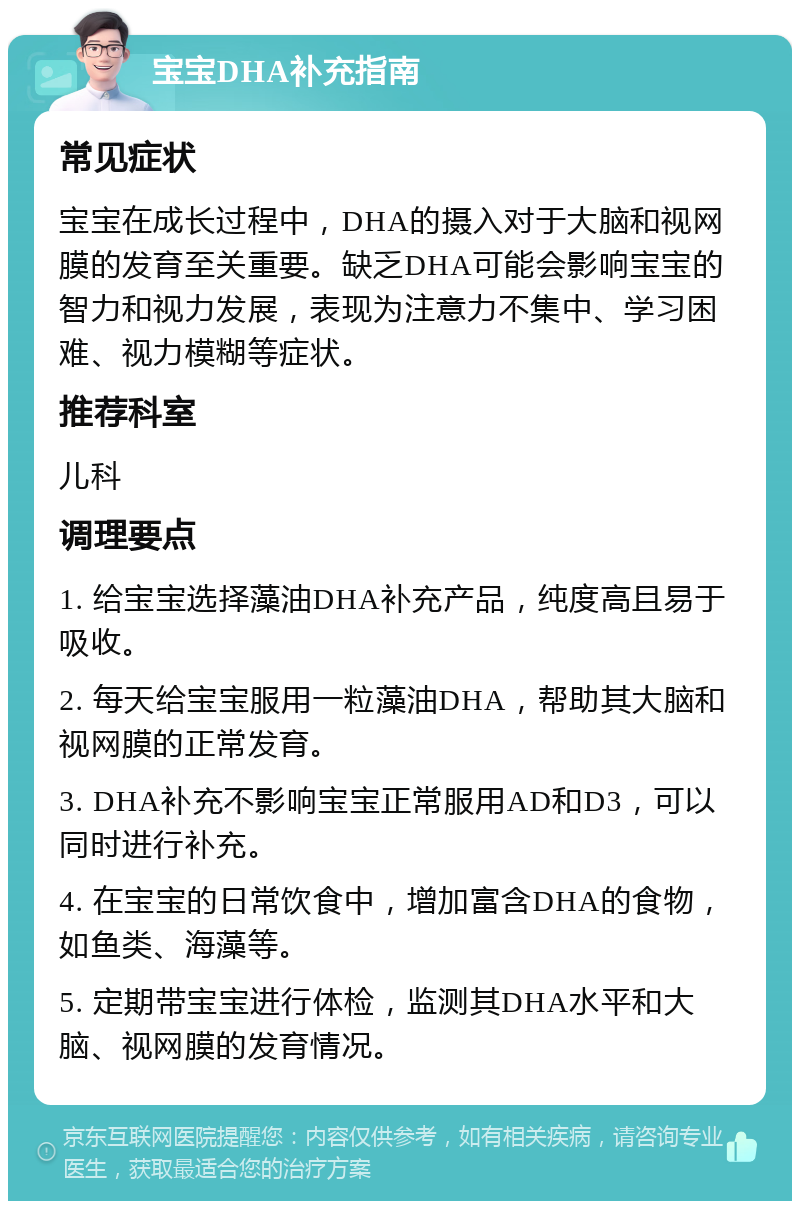 宝宝DHA补充指南 常见症状 宝宝在成长过程中，DHA的摄入对于大脑和视网膜的发育至关重要。缺乏DHA可能会影响宝宝的智力和视力发展，表现为注意力不集中、学习困难、视力模糊等症状。 推荐科室 儿科 调理要点 1. 给宝宝选择藻油DHA补充产品，纯度高且易于吸收。 2. 每天给宝宝服用一粒藻油DHA，帮助其大脑和视网膜的正常发育。 3. DHA补充不影响宝宝正常服用AD和D3，可以同时进行补充。 4. 在宝宝的日常饮食中，增加富含DHA的食物，如鱼类、海藻等。 5. 定期带宝宝进行体检，监测其DHA水平和大脑、视网膜的发育情况。