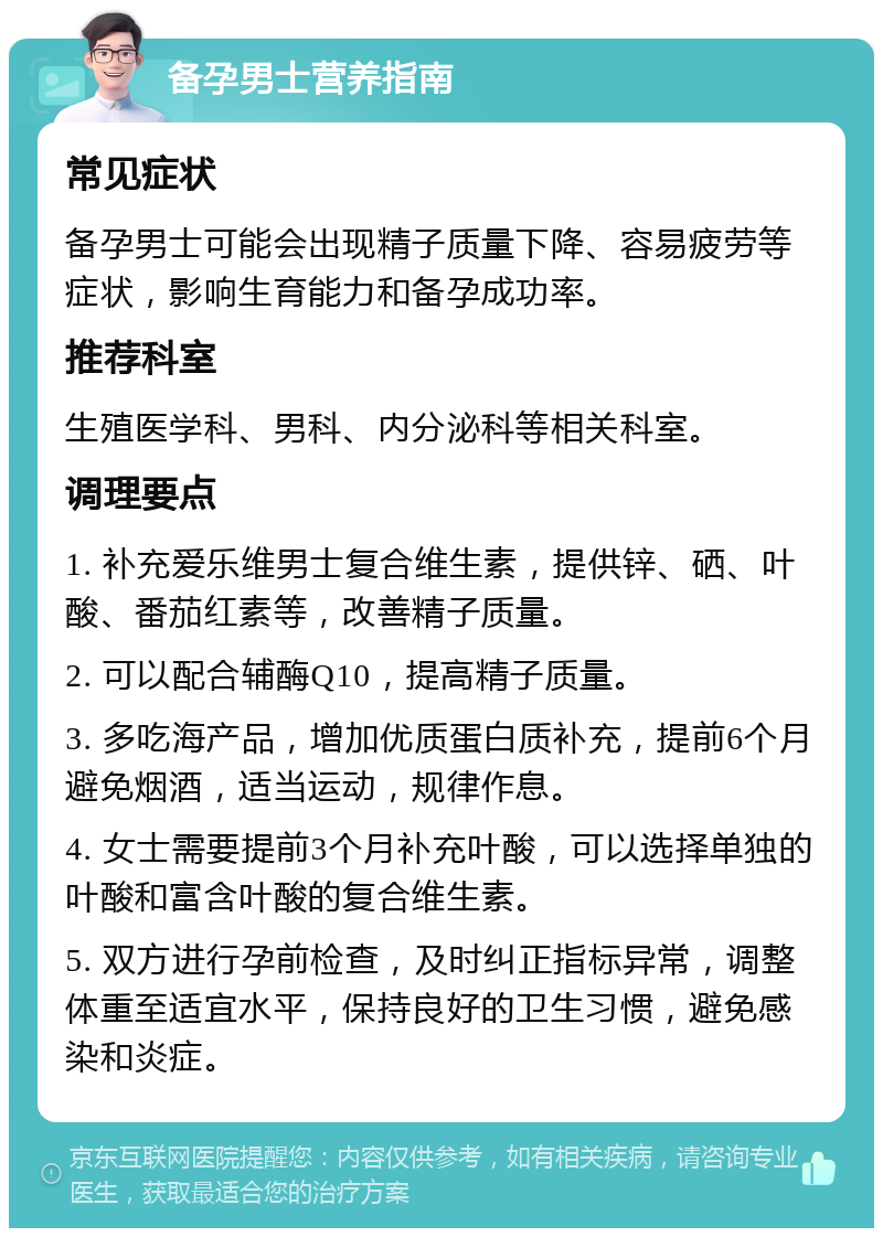 备孕男士营养指南 常见症状 备孕男士可能会出现精子质量下降、容易疲劳等症状，影响生育能力和备孕成功率。 推荐科室 生殖医学科、男科、内分泌科等相关科室。 调理要点 1. 补充爱乐维男士复合维生素，提供锌、硒、叶酸、番茄红素等，改善精子质量。 2. 可以配合辅酶Q10，提高精子质量。 3. 多吃海产品，增加优质蛋白质补充，提前6个月避免烟酒，适当运动，规律作息。 4. 女士需要提前3个月补充叶酸，可以选择单独的叶酸和富含叶酸的复合维生素。 5. 双方进行孕前检查，及时纠正指标异常，调整体重至适宜水平，保持良好的卫生习惯，避免感染和炎症。