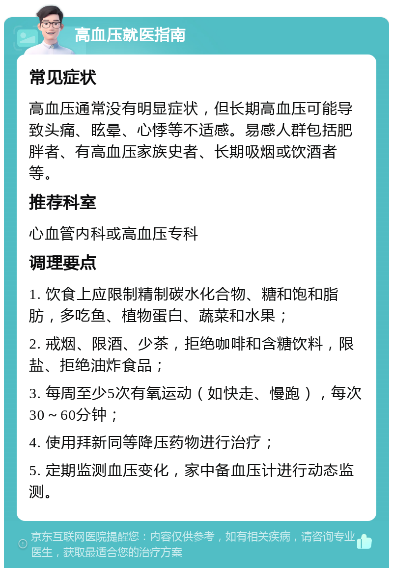 高血压就医指南 常见症状 高血压通常没有明显症状，但长期高血压可能导致头痛、眩晕、心悸等不适感。易感人群包括肥胖者、有高血压家族史者、长期吸烟或饮酒者等。 推荐科室 心血管内科或高血压专科 调理要点 1. 饮食上应限制精制碳水化合物、糖和饱和脂肪，多吃鱼、植物蛋白、蔬菜和水果； 2. 戒烟、限酒、少茶，拒绝咖啡和含糖饮料，限盐、拒绝油炸食品； 3. 每周至少5次有氧运动（如快走、慢跑），每次30～60分钟； 4. 使用拜新同等降压药物进行治疗； 5. 定期监测血压变化，家中备血压计进行动态监测。