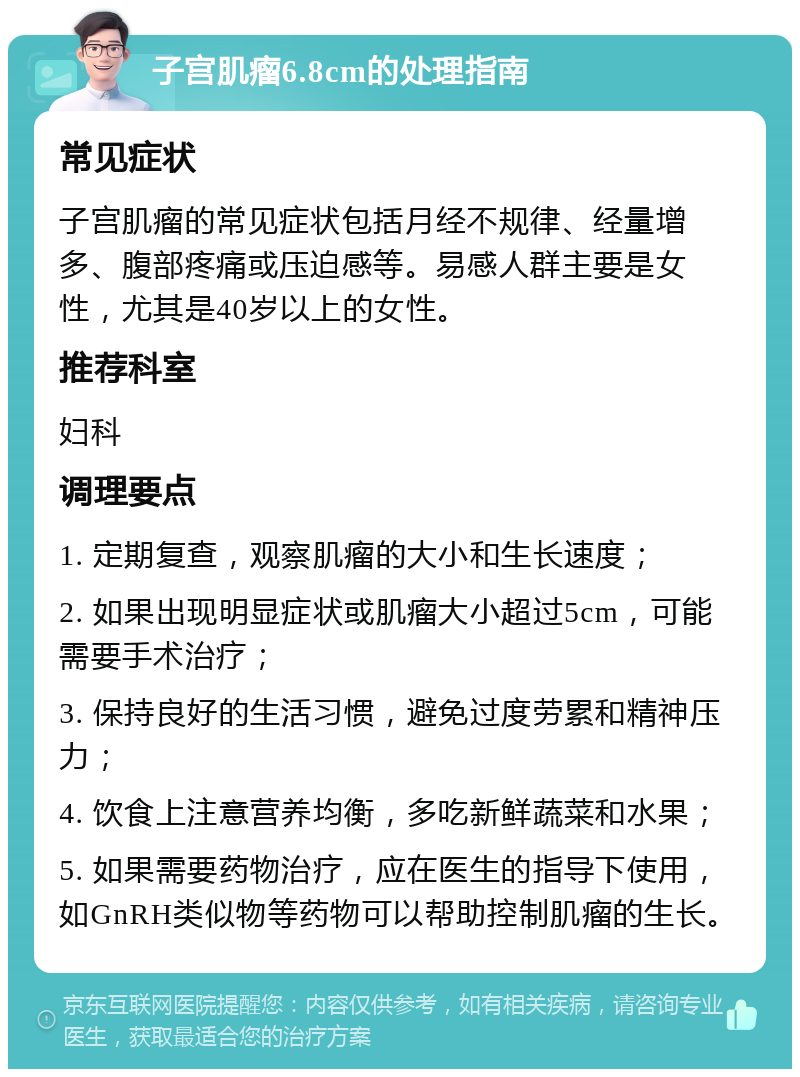 子宫肌瘤6.8cm的处理指南 常见症状 子宫肌瘤的常见症状包括月经不规律、经量增多、腹部疼痛或压迫感等。易感人群主要是女性，尤其是40岁以上的女性。 推荐科室 妇科 调理要点 1. 定期复查，观察肌瘤的大小和生长速度； 2. 如果出现明显症状或肌瘤大小超过5cm，可能需要手术治疗； 3. 保持良好的生活习惯，避免过度劳累和精神压力； 4. 饮食上注意营养均衡，多吃新鲜蔬菜和水果； 5. 如果需要药物治疗，应在医生的指导下使用，如GnRH类似物等药物可以帮助控制肌瘤的生长。