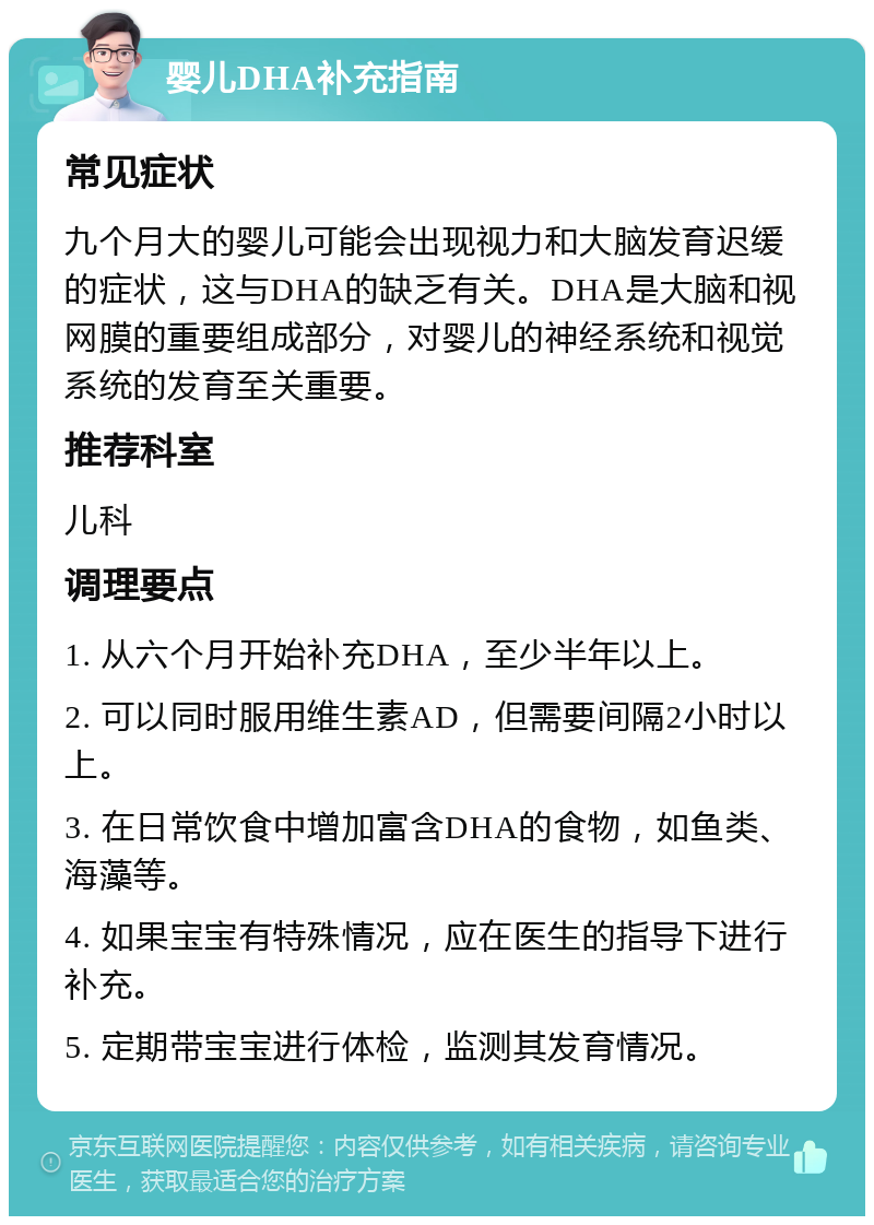 婴儿DHA补充指南 常见症状 九个月大的婴儿可能会出现视力和大脑发育迟缓的症状，这与DHA的缺乏有关。DHA是大脑和视网膜的重要组成部分，对婴儿的神经系统和视觉系统的发育至关重要。 推荐科室 儿科 调理要点 1. 从六个月开始补充DHA，至少半年以上。 2. 可以同时服用维生素AD，但需要间隔2小时以上。 3. 在日常饮食中增加富含DHA的食物，如鱼类、海藻等。 4. 如果宝宝有特殊情况，应在医生的指导下进行补充。 5. 定期带宝宝进行体检，监测其发育情况。