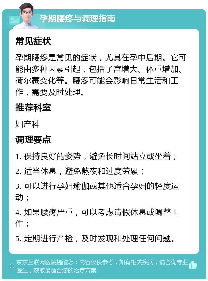 孕期腰疼与调理指南 常见症状 孕期腰疼是常见的症状，尤其在孕中后期。它可能由多种因素引起，包括子宫增大、体重增加、荷尔蒙变化等。腰疼可能会影响日常生活和工作，需要及时处理。 推荐科室 妇产科 调理要点 1. 保持良好的姿势，避免长时间站立或坐着； 2. 适当休息，避免熬夜和过度劳累； 3. 可以进行孕妇瑜伽或其他适合孕妇的轻度运动； 4. 如果腰疼严重，可以考虑请假休息或调整工作； 5. 定期进行产检，及时发现和处理任何问题。