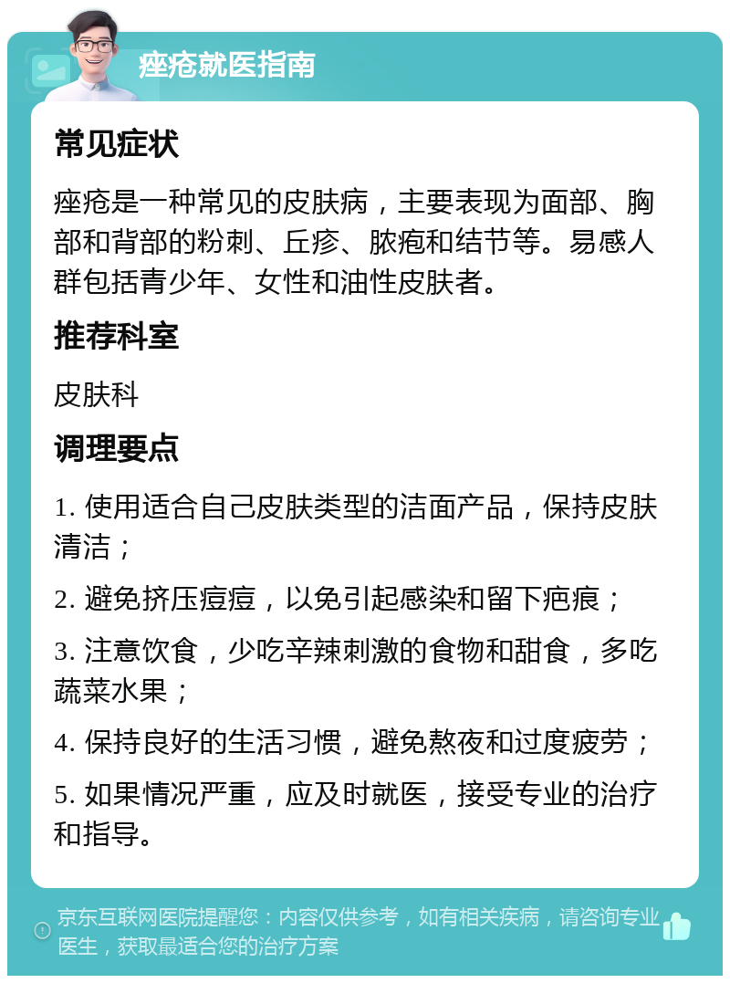 痤疮就医指南 常见症状 痤疮是一种常见的皮肤病，主要表现为面部、胸部和背部的粉刺、丘疹、脓疱和结节等。易感人群包括青少年、女性和油性皮肤者。 推荐科室 皮肤科 调理要点 1. 使用适合自己皮肤类型的洁面产品，保持皮肤清洁； 2. 避免挤压痘痘，以免引起感染和留下疤痕； 3. 注意饮食，少吃辛辣刺激的食物和甜食，多吃蔬菜水果； 4. 保持良好的生活习惯，避免熬夜和过度疲劳； 5. 如果情况严重，应及时就医，接受专业的治疗和指导。