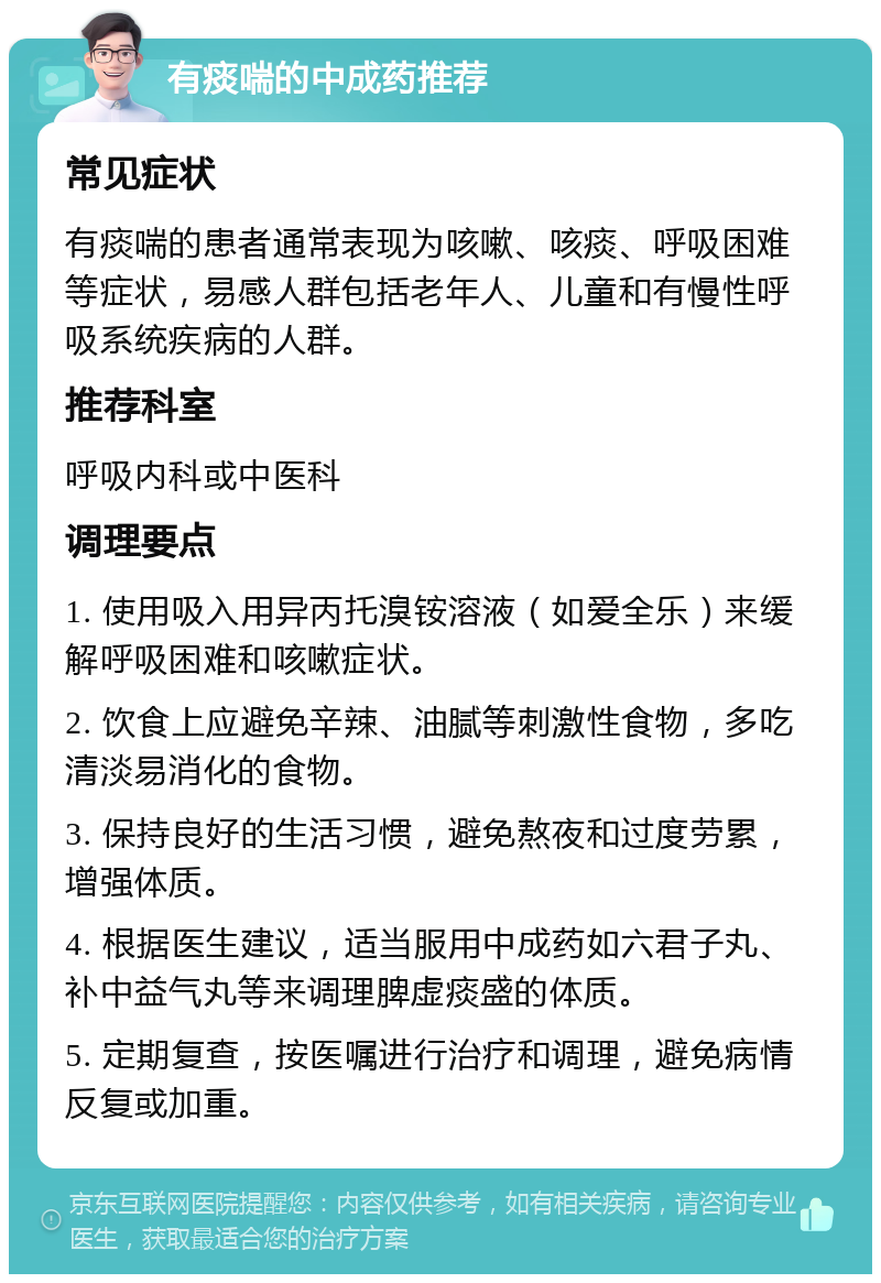 有痰喘的中成药推荐 常见症状 有痰喘的患者通常表现为咳嗽、咳痰、呼吸困难等症状，易感人群包括老年人、儿童和有慢性呼吸系统疾病的人群。 推荐科室 呼吸内科或中医科 调理要点 1. 使用吸入用异丙托溴铵溶液（如爱全乐）来缓解呼吸困难和咳嗽症状。 2. 饮食上应避免辛辣、油腻等刺激性食物，多吃清淡易消化的食物。 3. 保持良好的生活习惯，避免熬夜和过度劳累，增强体质。 4. 根据医生建议，适当服用中成药如六君子丸、补中益气丸等来调理脾虚痰盛的体质。 5. 定期复查，按医嘱进行治疗和调理，避免病情反复或加重。