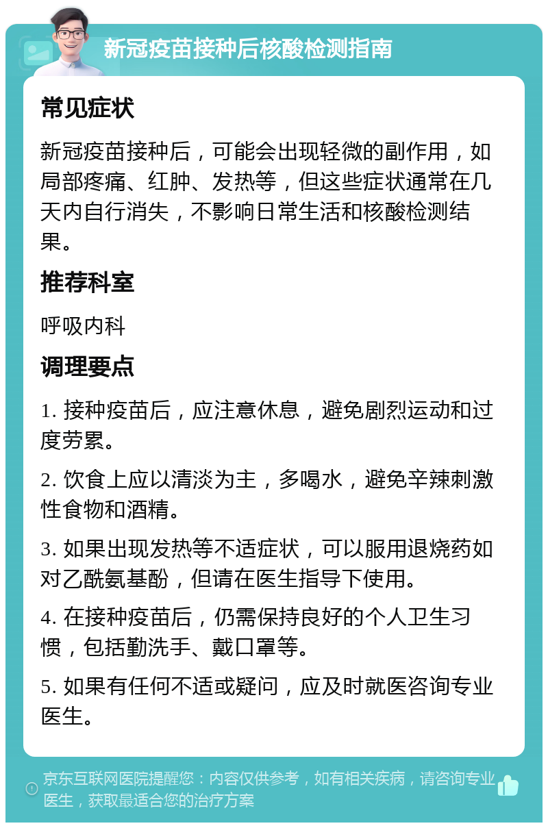 新冠疫苗接种后核酸检测指南 常见症状 新冠疫苗接种后，可能会出现轻微的副作用，如局部疼痛、红肿、发热等，但这些症状通常在几天内自行消失，不影响日常生活和核酸检测结果。 推荐科室 呼吸内科 调理要点 1. 接种疫苗后，应注意休息，避免剧烈运动和过度劳累。 2. 饮食上应以清淡为主，多喝水，避免辛辣刺激性食物和酒精。 3. 如果出现发热等不适症状，可以服用退烧药如对乙酰氨基酚，但请在医生指导下使用。 4. 在接种疫苗后，仍需保持良好的个人卫生习惯，包括勤洗手、戴口罩等。 5. 如果有任何不适或疑问，应及时就医咨询专业医生。