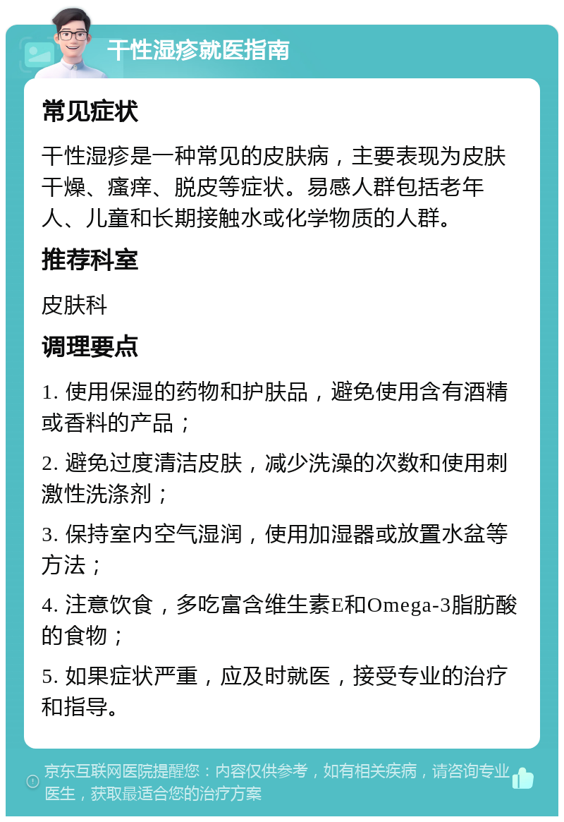 干性湿疹就医指南 常见症状 干性湿疹是一种常见的皮肤病，主要表现为皮肤干燥、瘙痒、脱皮等症状。易感人群包括老年人、儿童和长期接触水或化学物质的人群。 推荐科室 皮肤科 调理要点 1. 使用保湿的药物和护肤品，避免使用含有酒精或香料的产品； 2. 避免过度清洁皮肤，减少洗澡的次数和使用刺激性洗涤剂； 3. 保持室内空气湿润，使用加湿器或放置水盆等方法； 4. 注意饮食，多吃富含维生素E和Omega-3脂肪酸的食物； 5. 如果症状严重，应及时就医，接受专业的治疗和指导。