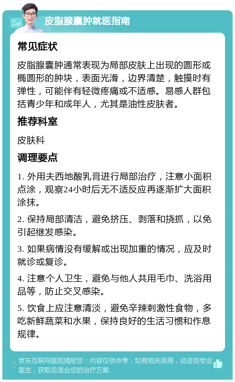 皮脂腺囊肿就医指南 常见症状 皮脂腺囊肿通常表现为局部皮肤上出现的圆形或椭圆形的肿块，表面光滑，边界清楚，触摸时有弹性，可能伴有轻微疼痛或不适感。易感人群包括青少年和成年人，尤其是油性皮肤者。 推荐科室 皮肤科 调理要点 1. 外用夫西地酸乳膏进行局部治疗，注意小面积点涂，观察24小时后无不适反应再逐渐扩大面积涂抹。 2. 保持局部清洁，避免挤压、剥落和挠抓，以免引起继发感染。 3. 如果病情没有缓解或出现加重的情况，应及时就诊或复诊。 4. 注意个人卫生，避免与他人共用毛巾、洗浴用品等，防止交叉感染。 5. 饮食上应注意清淡，避免辛辣刺激性食物，多吃新鲜蔬菜和水果，保持良好的生活习惯和作息规律。