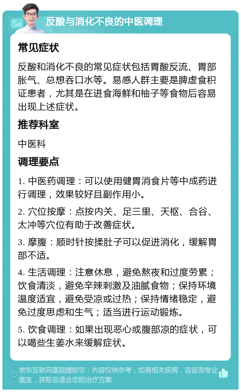 反酸与消化不良的中医调理 常见症状 反酸和消化不良的常见症状包括胃酸反流、胃部胀气、总想吞口水等。易感人群主要是脾虚食积证患者，尤其是在进食海鲜和柚子等食物后容易出现上述症状。 推荐科室 中医科 调理要点 1. 中医药调理：可以使用健胃消食片等中成药进行调理，效果较好且副作用小。 2. 穴位按摩：点按内关、足三里、天枢、合谷、太冲等穴位有助于改善症状。 3. 摩腹：顺时针按揉肚子可以促进消化，缓解胃部不适。 4. 生活调理：注意休息，避免熬夜和过度劳累；饮食清淡，避免辛辣刺激及油腻食物；保持环境温度适宜，避免受凉或过热；保持情绪稳定，避免过度思虑和生气；适当进行运动锻炼。 5. 饮食调理：如果出现恶心或腹部凉的症状，可以喝些生姜水来缓解症状。