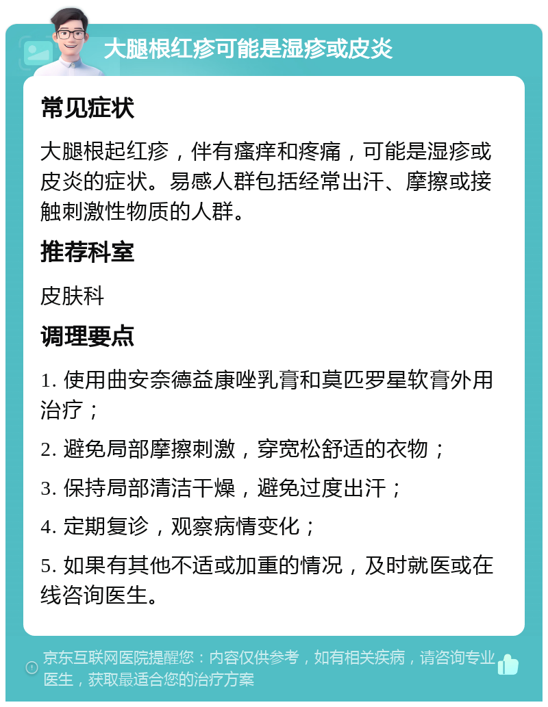 大腿根红疹可能是湿疹或皮炎 常见症状 大腿根起红疹，伴有瘙痒和疼痛，可能是湿疹或皮炎的症状。易感人群包括经常出汗、摩擦或接触刺激性物质的人群。 推荐科室 皮肤科 调理要点 1. 使用曲安奈德益康唑乳膏和莫匹罗星软膏外用治疗； 2. 避免局部摩擦刺激，穿宽松舒适的衣物； 3. 保持局部清洁干燥，避免过度出汗； 4. 定期复诊，观察病情变化； 5. 如果有其他不适或加重的情况，及时就医或在线咨询医生。