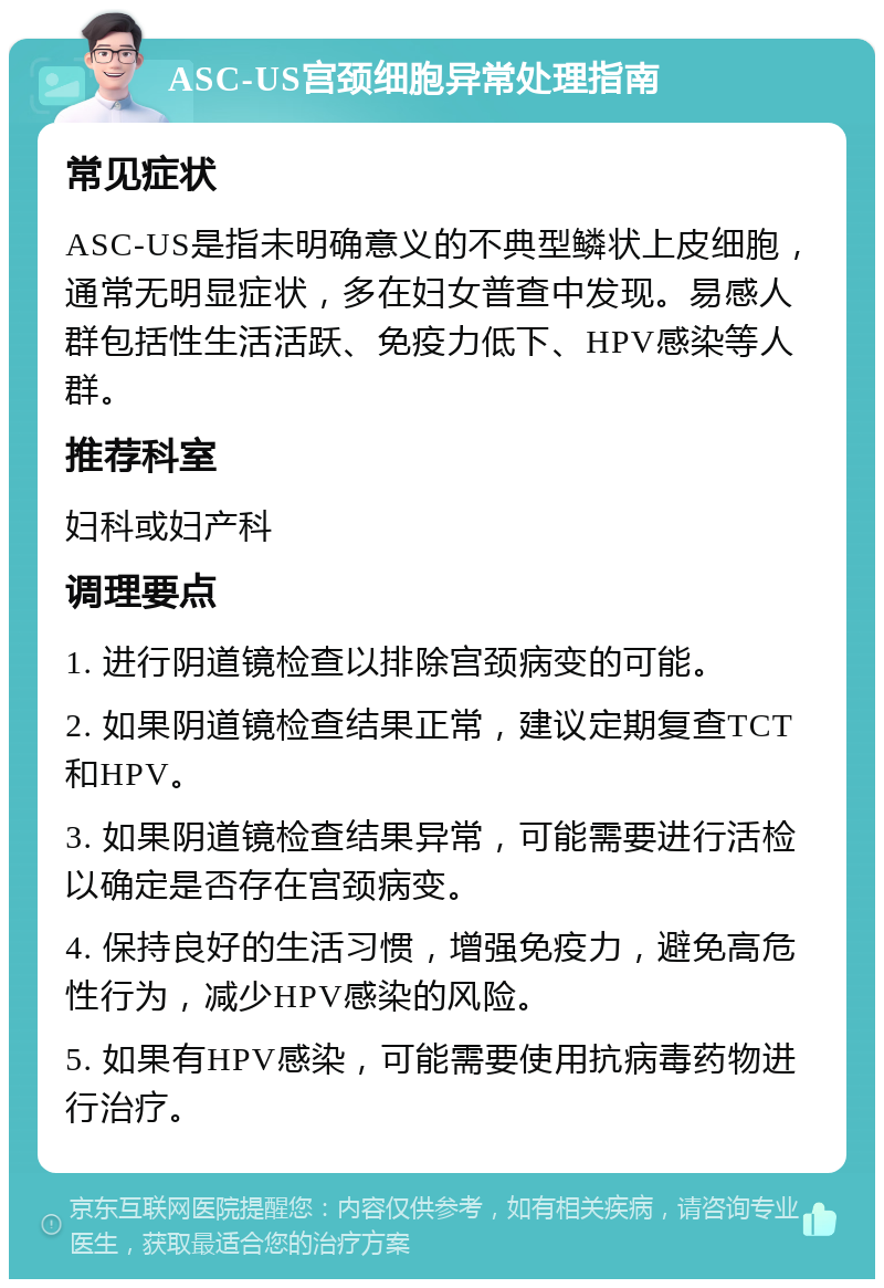 ASC-US宫颈细胞异常处理指南 常见症状 ASC-US是指未明确意义的不典型鳞状上皮细胞，通常无明显症状，多在妇女普查中发现。易感人群包括性生活活跃、免疫力低下、HPV感染等人群。 推荐科室 妇科或妇产科 调理要点 1. 进行阴道镜检查以排除宫颈病变的可能。 2. 如果阴道镜检查结果正常，建议定期复查TCT和HPV。 3. 如果阴道镜检查结果异常，可能需要进行活检以确定是否存在宫颈病变。 4. 保持良好的生活习惯，增强免疫力，避免高危性行为，减少HPV感染的风险。 5. 如果有HPV感染，可能需要使用抗病毒药物进行治疗。